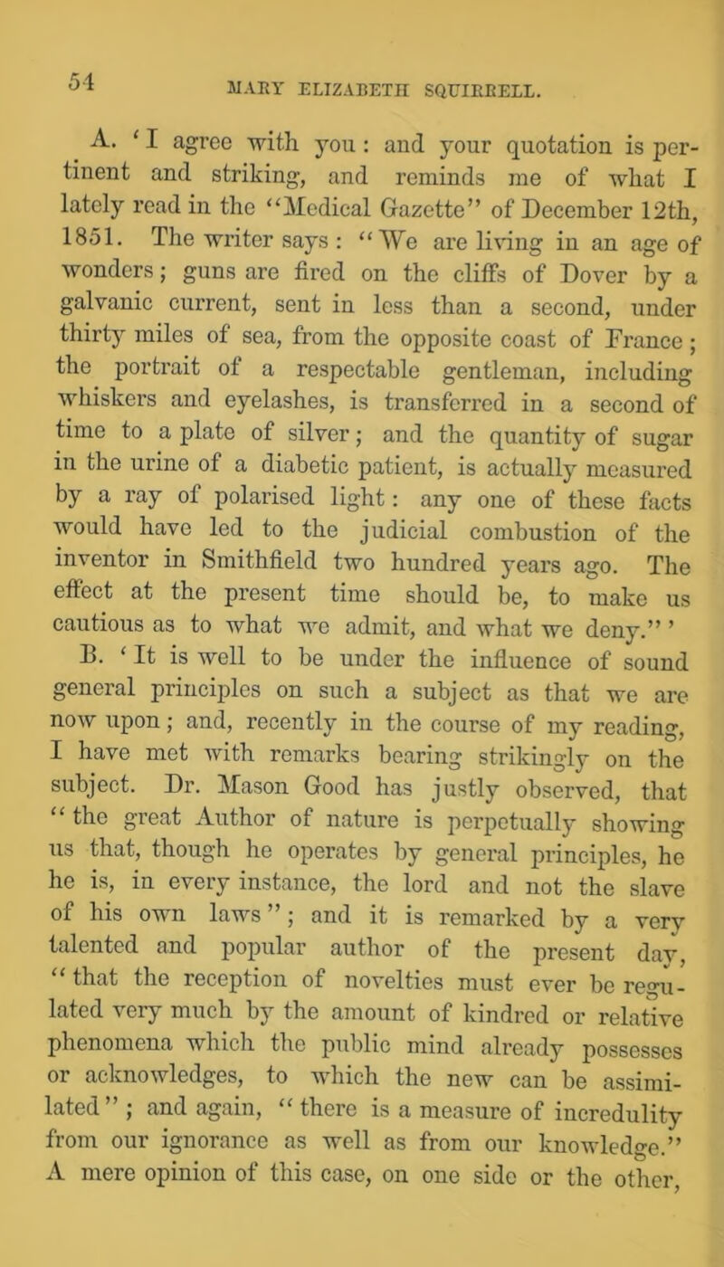 A. ‘ I agree with you: and your quotation is per- tinent and striking, and reminds me of what I lately read in the “Medical Gazette” of December 12th, 1851. The writer says : “We are Imng in an age of wonders; guns are fired on the cliffs of Dover by a galvanic current, sent in less than a second, under thirty miles of sea, from the opposite coast of France ; the portrait of a respectable gentleman, including whiskers and eyelashes, is transferred in a second of time to a plate of silver; and the quantity of sugar in the urine of a diabetic patient, is actually measured by a ray of polarised light: any one of these facts would have led to the judicial combustion of the inventor in Smithfield two hundred years ago. The effect at the present time should be, to make us cautious as to what we admit, and what we deny.” ’ B. ‘It is well to be under the influence of sound general principles on such a subject as that we are now upon j and, recently in the course of my reading, I have met with remarks bearing strikingly on the subject. Dr. Mason Good has justly observed, that the great Author of nature is perpetually showing us that, though he operates by general principles, he he is, in every instance, the lord and not the slave of his own laws ”; and it is remarked by a very talented and popular author of the present day, that the reception of novelties must ever be regu- lated very much by the amount of kindred or relative phenomena which the public mind already possesses or acknowledges, to which the new can be assimi- lated , and again, there is a measure of incredulity from our ignorance as well as from our knowledge.” A mere opinion of this case, on one side or the other.