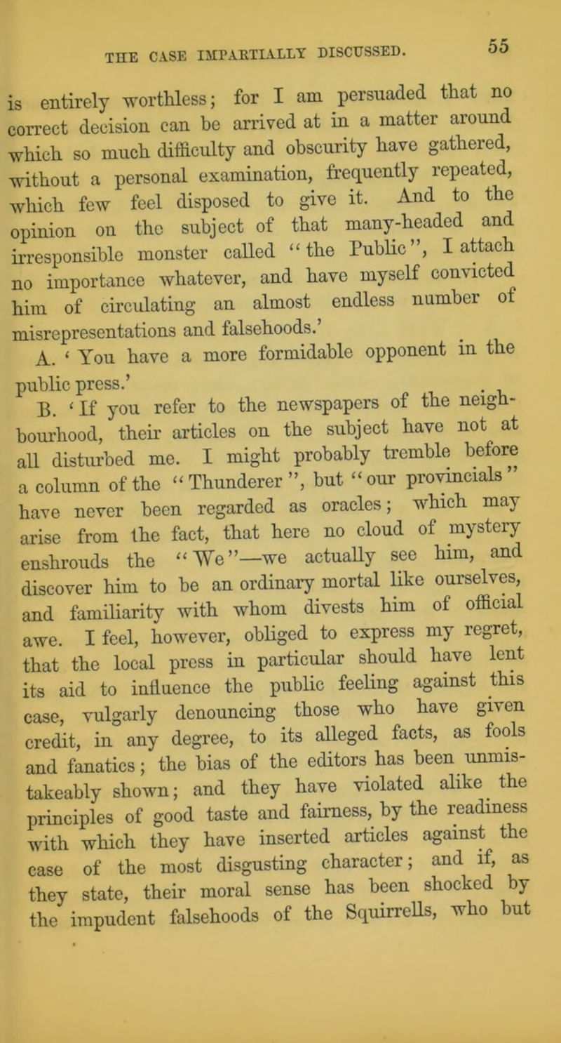 is entirely worthless; for I am persuaded that no correct decision can be arrived at in a matter around which so much difficulty and obscurity have gathered, without a personal examination, frequently repeated, which few feel disposed to give it. And to the opinion on the subject of that many-headcd and irresponsible monster called “the Public”, I attach no importance whatever, and have myself convicted him of circulating an almost endless number of misrepresentations and falsehoods.’ A. ‘ You have a more formidable opponent in the public press.’ . B. ‘If you refer to the newspapers of the neigh- borhood, their articles on the subject have not at all disturbed me. I might probably tremble before a column of the “Thunderer”, but “our pro^ncials have never been regarded as oracles; which may arise from the fact, that here no cloud of mystery enshrouds the “We”—we actuaUy see him, and discover him to be an ordinary mortal like ourselves, and familiarity with whom divests him of official awe. I feel, however, obHged to express my regret, that the local press in particular should have lent its aid to influence the public feehng against this case, vulgarly denouncing those who have given credit, in any degree, to its alleged facts, as fools and fanatics; the bias of the editors has been unmis- takeably shown; and they have violated alike the principles of good taste and fairness, by the readiness with which they have inserted articles against the case of the most disgusting character; and if, as they state, their moral sense has been shocked by the impudent falsehoods of the Squirrells, who but