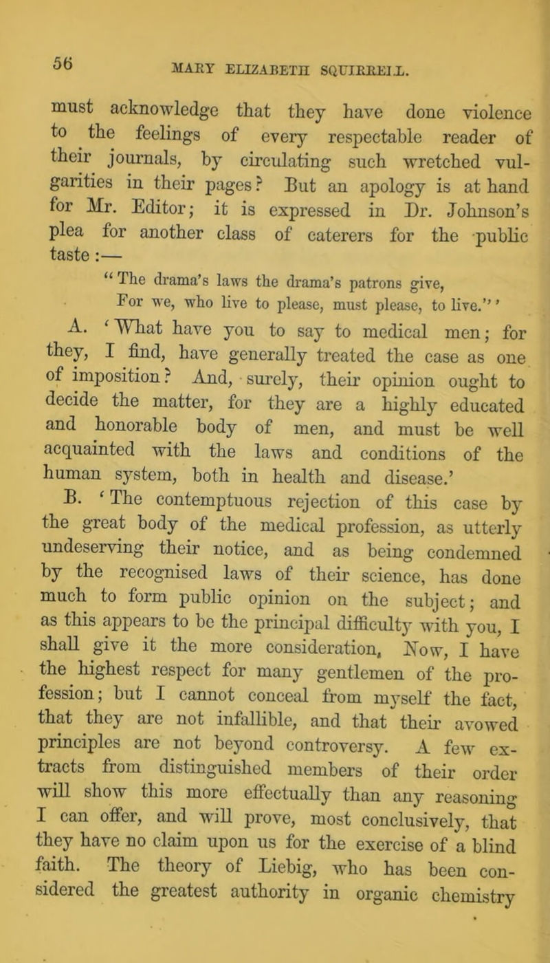 must acknowledge that they have done violence to the feelings of every respectable reader of their journals, by eirculating such wretched vul- garities in their pages ? But an apology is at hand for Mr. Editor; it is expressed in Dr. Johnson’s plea for another class of caterers for the public taste :— “ The drama’s laws the drama’s patrons give, For we, who live to please, must please, to live.” ’ A. ‘ What have you to say to medical men; for they, I find, have generally treated the case as one of imposition ? And, surely, their opinion ought to decide the matter, for they are a highly educated and honorable body of men, and must be well acquainted with the laws and conditions of the human system, both in health and disease.’ B. ‘ The contemptuous rejection of this case by the great body of the medical profession, as utterly undeserving their notice, and as being condemned by the recognised laws of their science, has done much to form public opinion on the subject; and as this appears to be the principal difficulty with you, I shall give it the more consideration, Xow, I have the highest respect for many gentlemen of the pro- fession; but I cannot conceal from myself the fact, that they are not infallible, and that their avowed principles are not beyond controversy. A few ex- tracts from distinguished members of their order will show this more effectually than any reasoning I can offer, and will prove, most conclusively, that they have no claim upon us for the exercise of a blind faith. The theory of Liebig, who has been con- sidered the greatest authority in organic chemistry