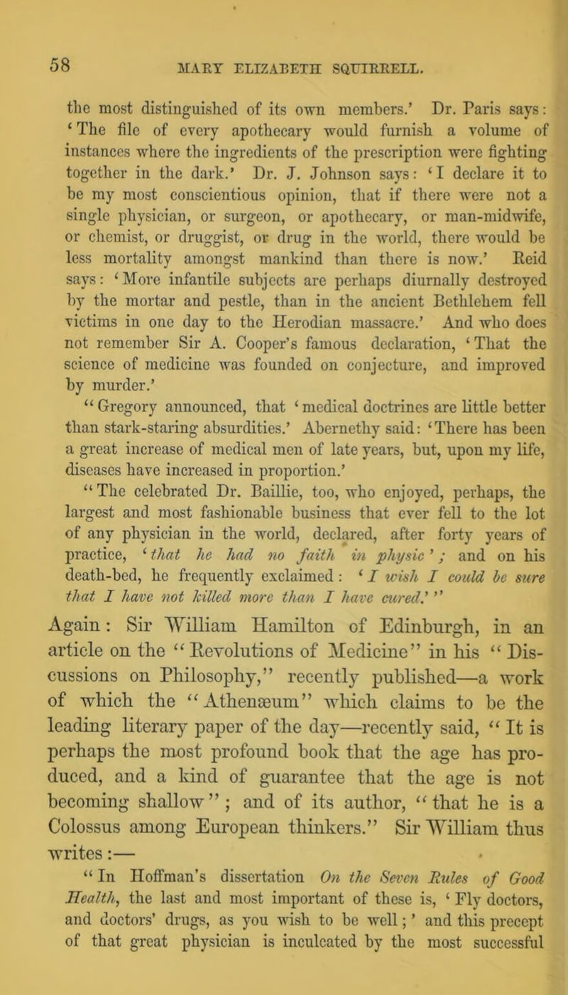 the most distinguished of its own members.’ Dr. Paris says: ‘ The file of every apothecary would furnish a volume of instances where the ingredients of the prescription were fighting together in the dark.’ Dr. J. Johnson says: ‘I declare it to be my most conscientious opinion, that if there were not a single physician, or surgeon, or apothecary, or man-midmfe, or chemist, or druggist, or drug in the world, there would be less mortality amongst mankind than there is now.’ Eeid says: ‘More infantile subjects are perhaps diurnally destroyed by the mortar and pestle, than in the ancient Bethlehem fell victims in one day to the Herodian massacre.’ And who does not remember Sir A. Cooper’s famous declaration, ‘ That the science of medicine was founded on conjecture, and improved by murder.’ “Gregory announced, that ‘medical doctrines are little better than stark-staring absurdities.’ Abernethy said: ‘ There has been a great increase of medical men of late years, but, upon my life, diseases have increased in proportion.’ “ The celebrated Dr. Baillie, too, who enjoyed, perhaps, the largest and most fashionable business that ever fell to the lot of any physician in the world, declared, after forty years of practice, ‘ f/iat he had no faith in physic ’; and on his death-bed, he frequently exclaimed: ‘ I wish I could be sure that I have not hilled more than I have cured.' ” Again; Sir W^illiam Hamilton of Edinburgh, in an article on the “Revolutions of Hedicine” in his “ Dis- cussions on Philosophy,” recently published—a work of which the “Athenaeum” which claims to be the leading literary paper of the day—recently said, “ It is perhaps the most profound book that the age has pro- duced, and a kind of guarantee that the age is not becoming shallow”; and of its author, “that he is a Colossus among European thinkers.” Sir William thus writes:— “ In Iloflfman’s dissertation On the Seven Rules of Good Health, the last and most important of these is, ‘ Fly doctors, and doctors’ drugs, as you wish to be well; ’ and this precept of that great physician is inculcated by the most successful