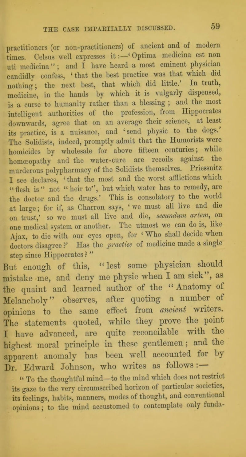 practitioners (or non-practitioners) of ancient and of modern times. Celsus well expresses it;—‘Optima medicina est non uti medicina ” ; and I have heard a most eminent physician candidly confess, ‘ that the best practice was that which did nothing; the next best, that which did little.’ In truth, medicine, in the hands by which it is vulgarly dispensed, is a curse to humanity rather than a blessing ; and the most intelligent authorities of the profession, from Hippocrates do^vnwards, agree that on an average their science, at least its practice, is a nuisance, and ‘send physic to the dogs.’ The Solidists, indeed, promptly admit that the Humorists were homicides by Avholesale for above fifteen centuries; while homoeopathy and the water-cure are recoils against the murderous polypharmacy of the Solidists themselves. Priessnitz I see declares, ‘ that the most and the worst afflictions which “flesh is” not “heir to”, but which water has to remedy, are the doctor and the drugs.’ This is consolatory to the world at large; for if, as ChaiTon says, ‘ we must all live and die on trust,’ so wo must all live and die, secundum artem, oii one medical system or another. The utmost we can do is, like Ajax, to die with our eyes open, for ‘ Who shall decide when doctors disagree ?’ Has the practice of medicine made a single step since Hippocrates ? ” But enough of this, “lest some physician should mistake me, and deny me physic when I am sick”, as the quaint and learned author of the “ Anatomy of Melancholy” observes, after quoting a number of opinions to the same effect from ancient writers. The statements quoted, while they prove the point I have advanced, are quite reconcilable with the highest moral principle in these gentlemen; and the apparent anomaly h.as been well accounted for by Dr. Edward Johnson, who writes as follows: “ To the thoughtful mind—to the mind which docs not restrict its gaze to the very circumscribed horizon of particular societies, its feelings, habits, manners, modes of thought, and conventional opinions; to the mind accustomed to contemplate only funda-