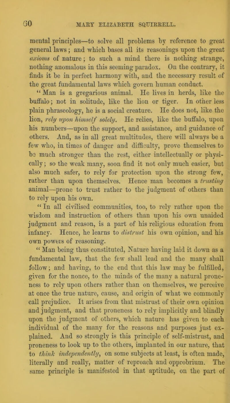 GO mental principles—to solve all problems by reference to great general laws; and which bases all its reasonings upon the great axioms of nature ; to such a mind there is nothing strange, nothing anomalous in this seeming paradox. Ou the contrary, it finds it be in perfect harmony with, and the necessary result of the great fundamental laws which govern human conduct. “ Man is a gregarious animal. He lives in herds, like the buffalo; not in solitude, like the lion or tiger. In other less plain phraseology, he is a social creature. He does not, like the lion, rely upon himself solely. He relies, like the buffalo, upon his numbers—upon the support, and assistance, and guidance of others. And, as in all great multitudes, there will always be a few who, in times of danger and difficulty, prove themselves to be much stronger than the rest, either intellectually or physi- cally ; so the weak many, soon find it not only much easier, but also much safer, to rely for protection upon the strong few, rather than upon themselves. Hence man becomes a trusting animal—prone to trust rather to the judgment of others than to rely upon his own. “ In all civilised communities, too, to rely rather upon the wisdom and instruction of others than upon his own unaided judgment and reason, is a part of his religious education fi-om infancy. Hence, he learns to distrust his own opinion, and his own powers of reasoning. “ Man being thus constituted. Nature having laid it down as a fundamental law, that the few shall lead and the many shall follow; and having, to the end that this law maybe fulfilled, given for the nonce, to the minds of the many a natural prone- ness to rely upon others rather than on themselves, we perceive at once the true nature, cause, and origin of what we commonly call prejudice. It arises from that mistrust of their own opinion and judgment, and that proneness to rely implicitly and blindly upon the judgment of others, which nature has given to each individual of the many for the reasons and purposes just ex- plained. And so strongly is this principle of self-mistrust, and proneness to look up to the others, implanted in our nature, that to think independently., on some subjects at least, is often made, literally and really, matter of reproach and opprobrium. The same principle is manifested in that aptitude, on the part of