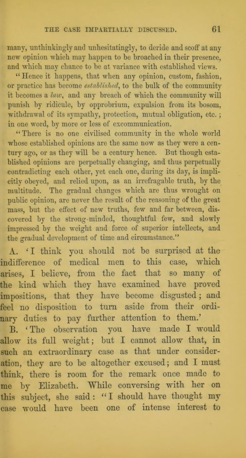 many, unthinkingly and unhesitatingly, to deride and scoff at any new opinion which may happen to he broached in their presence, and Avhich may chance to he at variance with established views. “ Hence it happens, that when any opinion, custom, fashion, or practice has become established, to the bulk of the community it becomes a laic, and any breach of Avhich the community will punish by ridicule, by opprobrium, expulsion from its bosom, withdrawal of its sympathy, protection, mutual obligation, etc.; in one word, by more or less of excommimication. “There is no one civilised community in the whole world whose established opinions are the same now as they were a cen- tury ago, or as they will be a century hence. But though esta- blished opinions are perpetually changing, and thus perpetually contradicting each other, yet each one, during its day, is impli- citly obeyed, and relied upon, as an iiTcfragable truth, by the multitude. The gradual changes which are thus wrought on public opinion, arc never the result of the reasoning of the great mass, but the effect of new truths, few and far between, dis- covered by the strong-minded, thoughtful few, and slowly impressed by the weight and force of superior intellects, and the gradual development of time and circumstance.” A. ‘ I think you should not be surprised at the indifference of medical men to this case, which arises, I believe, from the fact that so many of the kind which they have examined have proved impositions, that they have become disgusted; and feel no disposition to turn aside from their ordi- nary duties to pay further attention to them.’ B. ‘The observation you have made I would allow its full weight; but I cannot allow that, in such an extraordinary case as that under consider- ation, they are to be altogether excused; and I must think, there is room for the remark once made to me by Elizabeth. While conversing with her on this subject, she said : “I should have thought my case would have been one of intense interest to