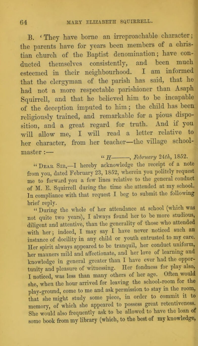 B. ‘ They have borne an irreproachable character; the parents have for years been members of a Chris- tian church of the Baptist denomination; have con- ducted themselves consistently, and been much esteemed in their neighbourhood. I am informed that the clergyman of the parish has said, that he had not a more respectable parishioner than Asaph S(^uirrell, and that he believed him to be incapable of the deception imputed to him; the child has been religiously trained, and remarkable for a pious dispo- sition, and a great regard for truth. And if you \\'ill allow me, I will read a letter relative to her character, from her teacher—the village school- master ;— , “ H , February 1852. “ Dear Sie,—I hereby acknowledge the receipt of a note from you, dated February 23, 1852, wherein you politely request me to forward you a few lines relative to the general conduct of M. E. Squirrell during the time she attended at my school. In compliance with that request I beg to submit the folloviing brief reply. “ During the whole of her attendance at school (which was not quite two years), I always found her to be more studious, diligent and attentive, than the generality of those who attended with her; indeed, I may say I have never noticed such an instance of docility in any child or youth entrusted to my care. Her spirit always appeared to be tranquil, her conduct uniform, her manners mild and affectionate, and her love of learning and knowledge in general greater than I have ever had the oppor- tunity and pleasure of witnessing. Her fondness for play also, I noticed, was less than many others of her age. Often would she, when the hour arrived for leaving the school-room for the play-ground, come to me and ask permission to stay in the room, that *she might study some piece, in order to commit it to memory, of which she appeared to possess great retentiveness. She would also frequently ask to be allowed to have the loan of some book from my library (which, to the best of my knowledge,