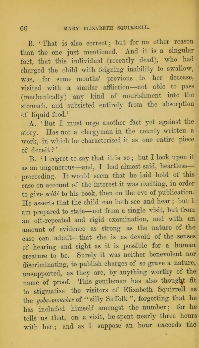 B. ‘ That is also correct; but for no other reason than the one just mentioned. And it is a singular fact, that this individual (recently dead), who had charged the child with feigning inability to swallow, was, for some months’ previous to her decease, visited with a similar affliction—not able to pass (mechanically) any kind of nourishment into the stomach, and subsisted entirely from the absorption of liquid food.’ A. ‘ But I must urge another fact yet against the story. Has not a clergyman in the county written a work, in which he characterised it as one entire piece of deceit ?’ B. ‘ I regret to say that it is so ; but I look upon it as an ungenerous—and, I had almost said, heartless— proceeding. It would seem that he laid hold of this case on account of the interest it was exciting, in order to give eclat to his book, then on the eve of publication. He asserts that the child can both see and hear; but I am prepared to state—not from a single \isit, but from an oft-repeated and rigid examination, and with an amount of evidence as strong as the nature of the case can admit—that she is as devoid of the senses of hearing and sight as it is possible for a human creature to be. Surely it was neither benevolent nor discriminating, to publish charges of so grave a nature, unsupported, as they are, by anything worthy of the name of proof. This gentleman has also thougl^ fit to stigmatise the visitors of Elizabeth Squirrell as the of “ silly Suffolk”, forgetting that he has included himself amongst the number; for he tells us that, on a visit, he spent nearly three hours with her; and as I suppose an hour exceeds the