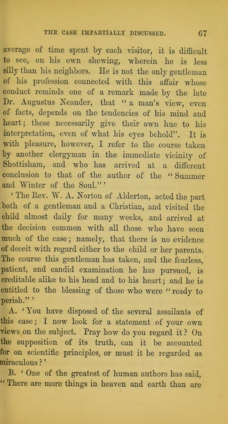 average of time spent by each visitor, it is difficult to see, on his own shewing, wherein he is less silly than his neighbors. He is not the only gentleman of his profession connected with this affair whose conduct reminds one of a remark made by the late Dr. Augustus Heander, that “ a man’s view, even of facts, depends on the tendencies of his mind and heart; these necessarily give their own hue to his interpretation, even of what his eyes behold”. It is with pleasure, however, I refer to the course taken by another clergyman in the immediate vicinity of Shottisham, and who has arrived at a different conclusion to that of the author of the “ Summer and Winter of the Soul.” ’ ‘ The Eev. W. A. Horton of Alderton, acted the part both of a gentleman and a Christian, and visited the child almost daily for many weeks, and arrived at the decision common with all those who have seen much of the case; namely, that there is no evidence of deceit with regard either to the child or her parents. The course this gentleman has taken, and the fearless, patient, and candid examination he has pursued, is creditable alike to his head and to his heart; and he is entitled to the blessing of those who were “ready to perish.” ’ A. ‘You have disposed of the several assailants of this ease; I now look for a statement of your own views on the subject. Pray how do you regard it ? On the supposition of its truth, can it be accounted for on scientific principles, or must it be regarded as miraculous ? ’ B. ‘ One of the greatest of human authors has said, “ There are more things in heaven and earth than are