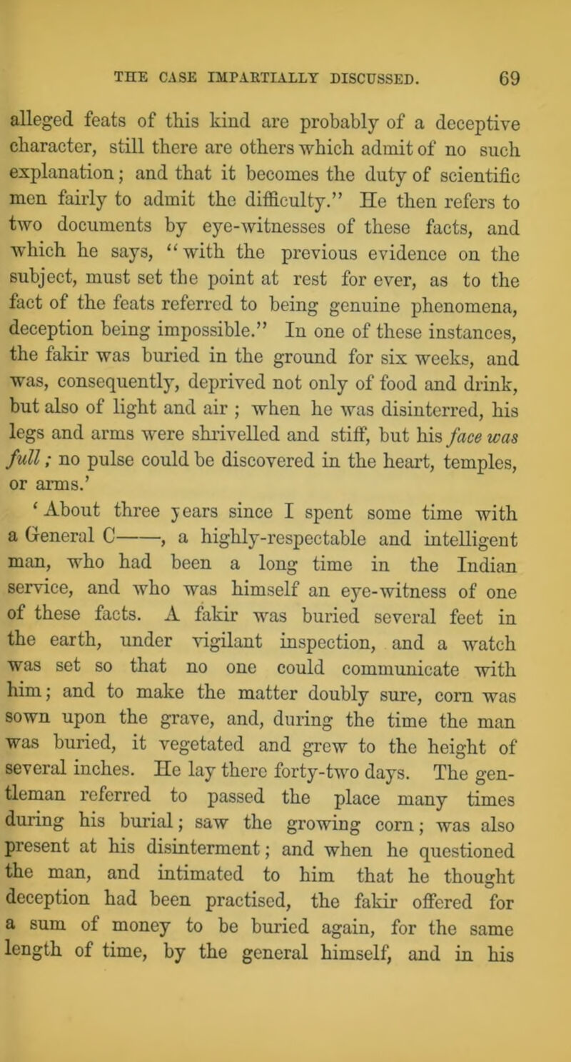 alleged feats of this kind are probably of a deceptive character, still there are others which admit of no such explanation; and that it becomes the duty of scientific men fairly to admit the difficulty.” He then refers to two documents by eye-witnesses of these facts, and which he says, “with the previous evidence on the subject, must set the point at rest for ever, as to the fact of the feats referred to being genuine phenomena, deception being impossible.” In one of these instances, the fakir was buried in the ground for six weeks, and was, consequently, deprived not only of food and drink, but also of light and air ; when he was disinterred, his legs and arms were shrivelled and stiff, but his face was full; no pulse could be discovered in the heart, temples, or arms.’ ‘About three years since I spent some time with a General C , a highly-respectable and intelligent man, who had been a long time in the Indian service, and who was himself an eye-witness of one of these facts. A fakir was buried several feet in the earth, under vigilant inspection, and a watch was set so that no one could communicate with him j and to make the matter doubly sure, corn was sown upon the grave, and, during the time the man was buried, it vegetated and grew to the height of several inches. He lay there forty-two days. The gen- tleman referred to passed the place many times during his burial; saw the growing corn; was also present at his disinterment; and when he questioned the man, and intimated to him that he thought deception had been practised, the fakir offered for a sum of money to be buried again, for the same length of time, by the general himself, and in his