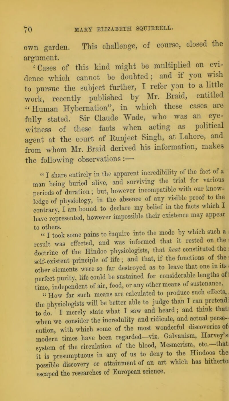 ovm garden. This challenge, of course, closed the argument. ‘ Cases of this kind might he multiplied on evi- dence which cannot he doubted; and if you wish to pursue the subject further, I refer you to a little work, recently published by Mr. Braid, entitled “ Human Hybernation”, in which these cases are fully stated. Sir Claude Wade, who was an eye- witness of these facts when acting as political agent at the court of Eunjeet Singh, at Lahore, and from whom Mr. Braid derived his information, makes the following observations :— “ I share entirely in the apparent incredibility of the fact of a man being buried alive, and surviving the trial for various periods of duration; hut, however incompatible with our know- ledge of physiology, in the absence of any visible proof to the contrary, I am hound to declare my belief in the facts which I have represented, however impossible their existence may appear to others. “ I took some pains to inquire into the mode by which such a result was effected, and was informed that it rested on the doctrine of the Hindoo physiologists, that heat constituted the self-existent principle of life; and that, if the functions of the other elements were so far destroyed as to leave that one in its perfect purity, life could he sustained for considerable lengths of i time, independent of air, food, or any other means of sustenance. “ How far such means are calculated to produce such effects, the physiologists will be better able to judge than I can pretend to do. I merely state what I saw and heard; and think that when we consider the incredulity and ridicule, and actual perse- cution, with which some of the most wonderful^ discoveries of modern times have been regarded—viz. Galvanism, Harvey’s system of the circulation of the blood. Mesmerism, etc.—that it is presumptuous in any of us to deny to the Hindoos the possible discovery or attainment of an art which has hitherto escaped the researches of European science.