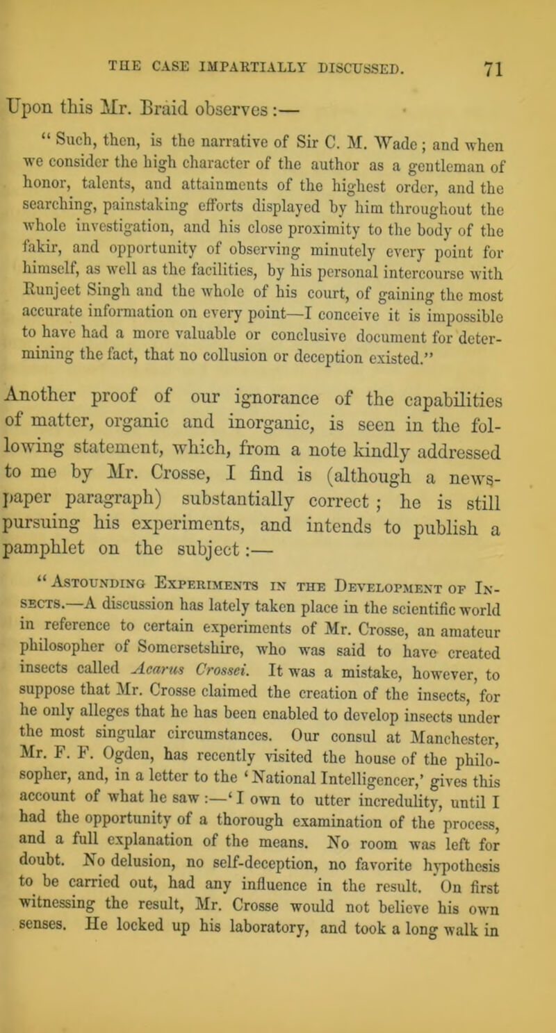 Upon this Mr. Braid observes:— “ Such, then, is the narrative of Sir C. M. Wade; and when we consider the high character of the author as a gentleman of honor, talents, and attainments of the highest order, and the searching, painstaking efforts displayed hy him throughout the whole investigation, and his close proximity to tlie body of the fakir, and opportunity of observing minutely every point for himself, as well as the facilities, by his personal intercourse with Runjeet Singh and the whole of his court, of gaining the most accurate information on every point—I conceive it is impossible to have had a more valuable or conclusive document for deter- mining the fact, that no collusion or deception existed.” Another proof of our ignorance of the capabilities of matter, organic and inorganic, is seen in the fol- lowing statement, which, from a note kindly addressed to me by Mr. Crosse, I find is (although a news- paper paragraph) substantially correct ; he is still pursuing his experiments, and intends to publish a pamphlet on the subject:— “ Astounding Experiments in the Development of In- sects. A discussion has lately taken place in the scientific world in reference to certain experiments of Mr. Crosse, an amateur philosopher of Somersetshire, who was said to have created insects called Acarm Crossei. It was a mistake, however, to suppose that Mr. Crosse claimed the creation of the insects,'for he only alleges that he has been enabled to develop insects under the most singular circumstances. Our consul at Manchester, Mr. F. F. Ogden, has recently visited the house of the philo- sopher, and, in a letter to the ‘ National Intelligencer,’ gives this account of what he saw :—‘ I own to utter incredulity, until I had the opportunity of a thorough examination of the process, and a full explanation of the means. No room was left for doubt. No delusion, no self-deception, no favorite hj-pothesis to be carried out, had any influence in the result. ' On first witnessing the result, Mr. Crosse would not believe his own senses. He locked up his laboratory, and took a long walk in