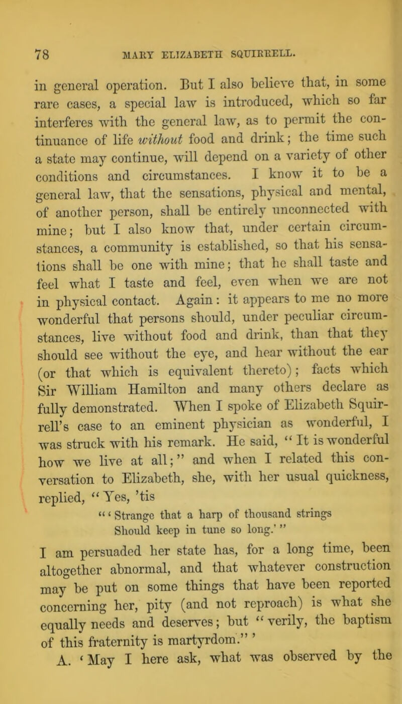 in general operation. But I also believe that, in some rare cases, a special law is introduced, which so far interferes with the general law, as to permit the con- tinuance of life without food and drink; the time such a state may continue, will depend on a variety of other conditions and circumstances. I know it to he a general law, that the sensations, physical and mental, of another person, shall be entirely unconnected with mine; hut I also know that, under certain circum- stances, a community is established, so that his sensa- tions shall he one with mine; that he shall taste and feel what I taste and feel, even when we are not in physical contact. Again: it appears to me no more wonderful that persons should, under peculiar circum- stances, live without food and drink, than that thej* should see without the eye, and hear without the ear (or that which is equivalent thereto); facts which Sir William Hamilton and many others declare as fully demonstrated. When I spoke of Elizabeth Squir- rell’s case to an eminent physician as wonderful, I was struck with his remark. He said, “ It is wonderful how we live at all;” and when I related this con- versation to Elizabeth, she, with her usual quickness, replied, Yes, ’tis “ ‘ Strange that a harp of thousand strings Should keep in tune so long.’ ” I am persuaded her state has, for a long time, been altogether abnormal, and that whatever construction may be put on some things that have been reported concerning her, pity (and not reproach) is what she equally needs and deserves; but “verily, the baptism of this fraternity is martyrdom.” ’ A. ‘May I here ask, what was observed by the
