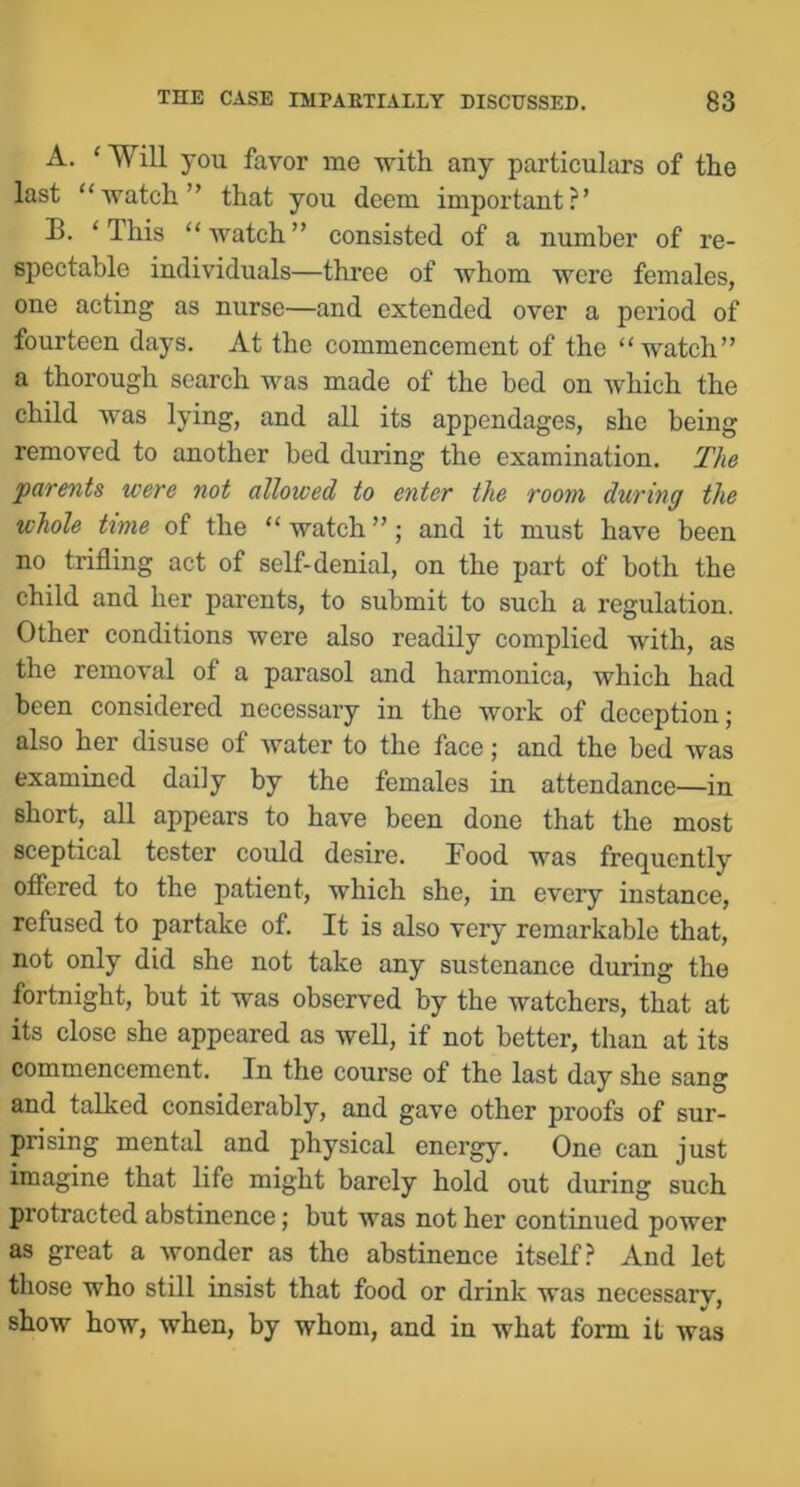 A. ‘ Will you favor me with any particulars of the last “watch” that you deem important?’ B. ‘ This “ watch ” consisted of a number of re- spectable individuals—three of whom were females, one acting as nurse—and extended over a period of fourteen days. At the commencement of the “watch” a thorough search was made of the bed on which the child was lying, and all its appendages, she being removed to another bed during the examination. The •parents were not allowed to enter the room during the whole time of the “ watch ”; and it must have been no trifling act of self-denial, on the part of both the child and her parents, to submit to such a regulation. Other conditions were also readily complied with, as the removal of a parasol and harmonica, which had been considered necessary in the work of deception; also her disuse of water to the face; and the bed was examined daily by the females in attendance—in short, all appears to have been done that the most sceptical tester could desire. Food was frequently ofiered to the patient, which she, in every instance, refused to partake of It is also very remarkable that, not only did she not take any sustenance during the fortnight, but it was observed by the watchers, that at its close she appeared as well, if not better, than at its commencement. In the course of the last day she sang and talked considerably, and gave other proofs of sur- prising mental and physical energy. One can just imagine that life might barely hold out during such protracted abstinence; but was not her continued power as great a wonder as the abstinence itself? And let those who still insist that food or drink was necessary, show how, when, by whom, and in what form it was