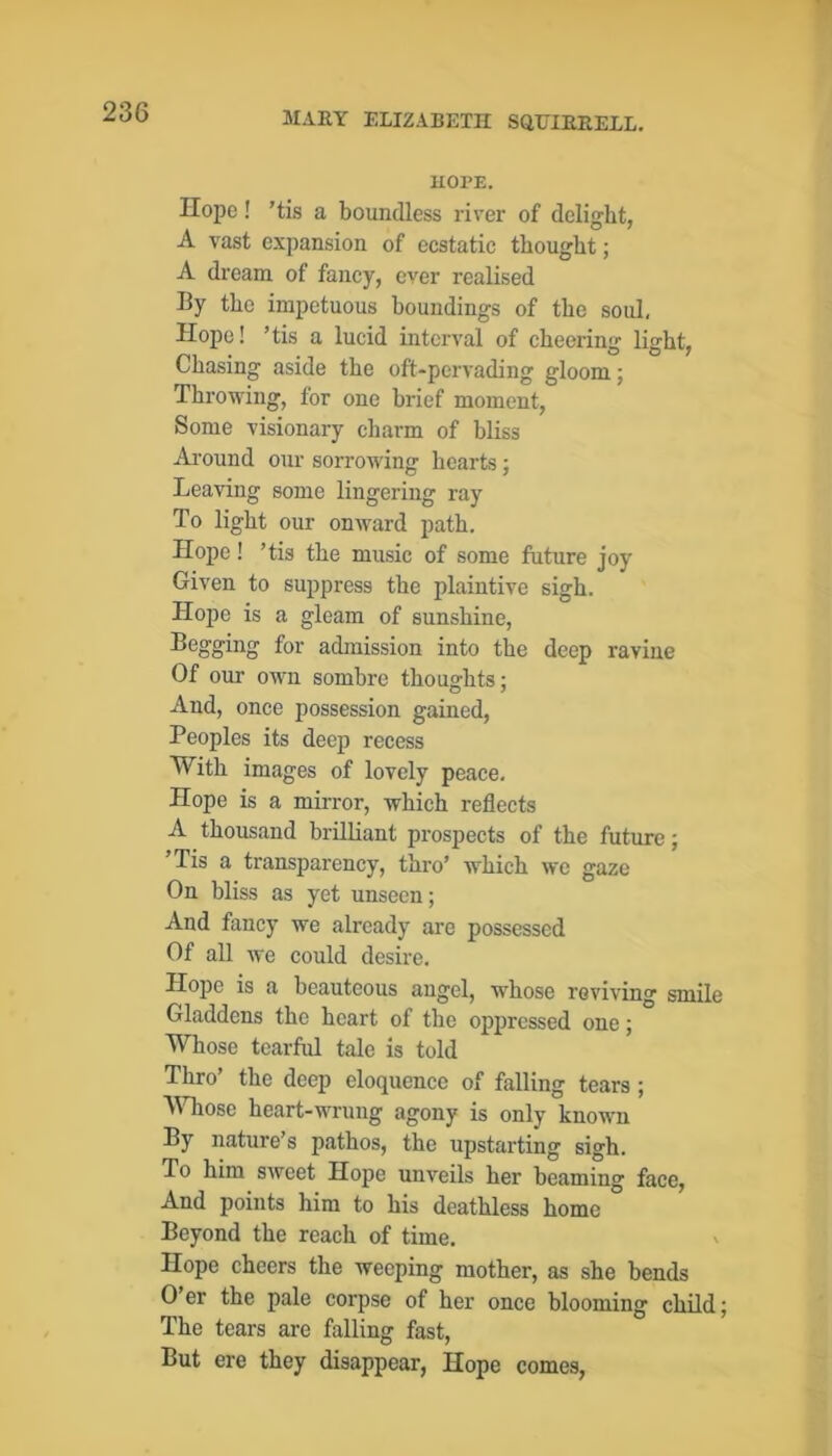 HOPE. Hope! ’tis a boundless rirer of delight, A vast expansion of ecstatic thought; A dream of fancy, ever realised By the impetuous houndings of the soul, Hope! ’tis a lucid interval of cheering light. Chasing aside the oft-pervading gloom; Throwing, for one brief moment. Some visionary charm of hliss Ai'ound our sorrowing hearts; Leaving some lingering ray To light our onward path. Hope! ’tis the music of some future joy Given to suppress the plaintive sigh. Hope is a gleam of sunshine. Begging for admission into the deep ravine Of our own sombre thoughts; And, once possession gained. Peoples its deep recess With images of lovely peace. Hope is a mirror, which reflects A thousand brilliant prospects of the future; ’Tis a transparency, thro’ which we gaze On bliss as yet unseen; And fancy we already are possessed Of all we could desire. Hope is a beauteous angel, whose reviving smile Gladdens the heart of the oppressed one; Whose tearful tale is told Thro’ the deej) eloquence of falling tears; A\Tiose heart-wrung agony is only known By nature’s pathos, the upstarting sigh. To him sweet Hope unveils her beaming face. And points him to his deathless home Beyond the reach of time. Hope cheers the weeping mother, as she bends 0 er the pale corpse of her once blooming child; The tears are falling fast. But ere they disappear, Hope comes.