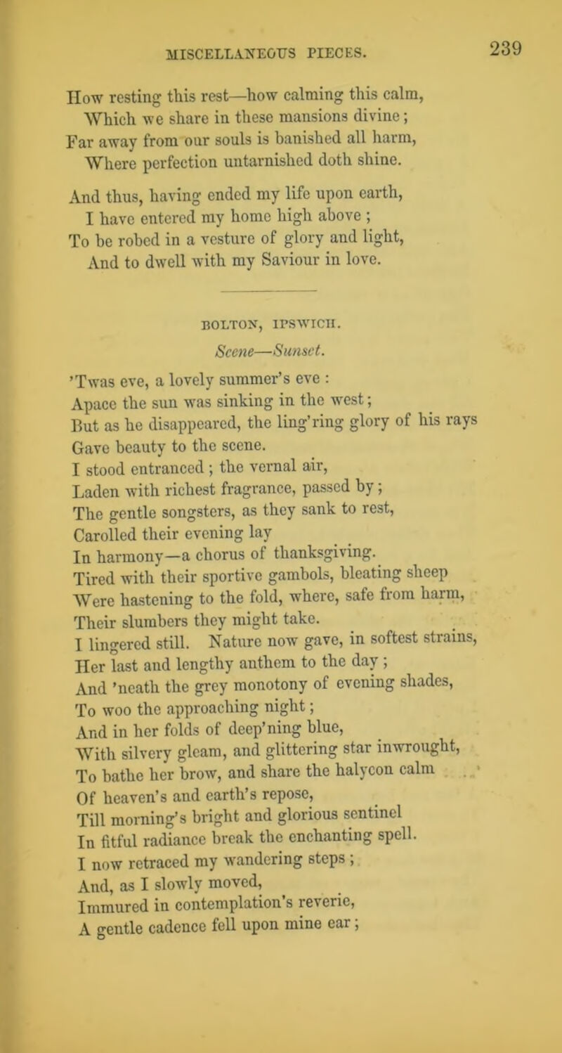 IIow resting this rest—how calming this calm, Which we share in these mansions divine; Far away from onr souls is banished all harm, Where perfection untarnished doth shine. And thus, having ended my life upon earth, I have entered my home high above ; To be robed in a vesture of glory and light, And to dwell with my Saviour in love. nOLTON, IPSAVICIl. Scene—Sunset. ’Twas eve, a lovely summer’s eve : Apace the sun was sinking in the west; But as he disappeared, the ling’ring glory of his rays Gave beauty to the scene. I stood entranced ; the vernal air, Laden with richest fragrance, passed by; The gentle songsters, as they sank to rest. Carolled their evening lay In harmony—a chorus of thanksgiving. Tired with their sportive gambols, bleating sheep Were ha.stening to the fold, where, safe from harm. Their slumbers they might take. I lingered still. Nature now gave, in softest strains. Her last and lengthy anthem to the day ; And ’neath the grey monotony of evening shades, To woo the approaching night; And in her folds of deep’ning blue. With silvery gleam, and glittering star inwrought. To bathe her brow, and share the halycon calm . • Of heaven’s and earth’s repose. Till morning’s bright and glorious sentinel In fitful radiance break the enchanting spell. I now retraced my wandering steps ; And, as I slowly moved. Immured in contemplation’s reverie, A gentle cadence fell upon mine ear;