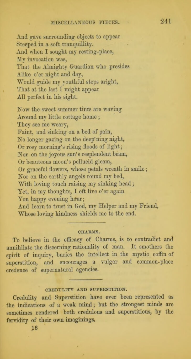 And gave surrounding objects to appear Steeped in a soft tranquillity. And when I sought my resting-place, My invocation was, That the Almighty Guardian who presides Alike o’er night and day. Would guide my youthful steps aright. That at the last I might appear All perfect in his sight. Now the sweet summer tints are waving Around my little cottage home ; They see me weary. Faint, and sinking on a bed of pain. No longer gazing on the deep’ning night, Or rosy morning’s rising floods of light; Nor on the joyous sun’s resplendent beam. Or beauteous moon’s pellucid gleam. Or graceful flowers, whose petals wreath in smile; Nor on the earthly angels round my bed. With loving touch raising my sinking head; Yet, in my thoughts, I oft live o’er again Yon happy evening hour; And learn to trust in God, my Helper and my Friend, Whose loving kindness shields me to the end. CHARMS. To believe in the efficacy of Charms, is to contradict and annihilate the discerning rationality of man. It smothers the spirit of inquiry, buries the intellect in the mystic coffin of superstition, and encourages a vulgar and common-place credence of supernatural agencies. CRRHULITT AND SUPERSTITION. Credulity and Superstition have ever been represented as the indications of a weak mind; but the strongest minds arc sometimes rendered both credulous and superstitious, by the fervidity of their own imaginings. 16