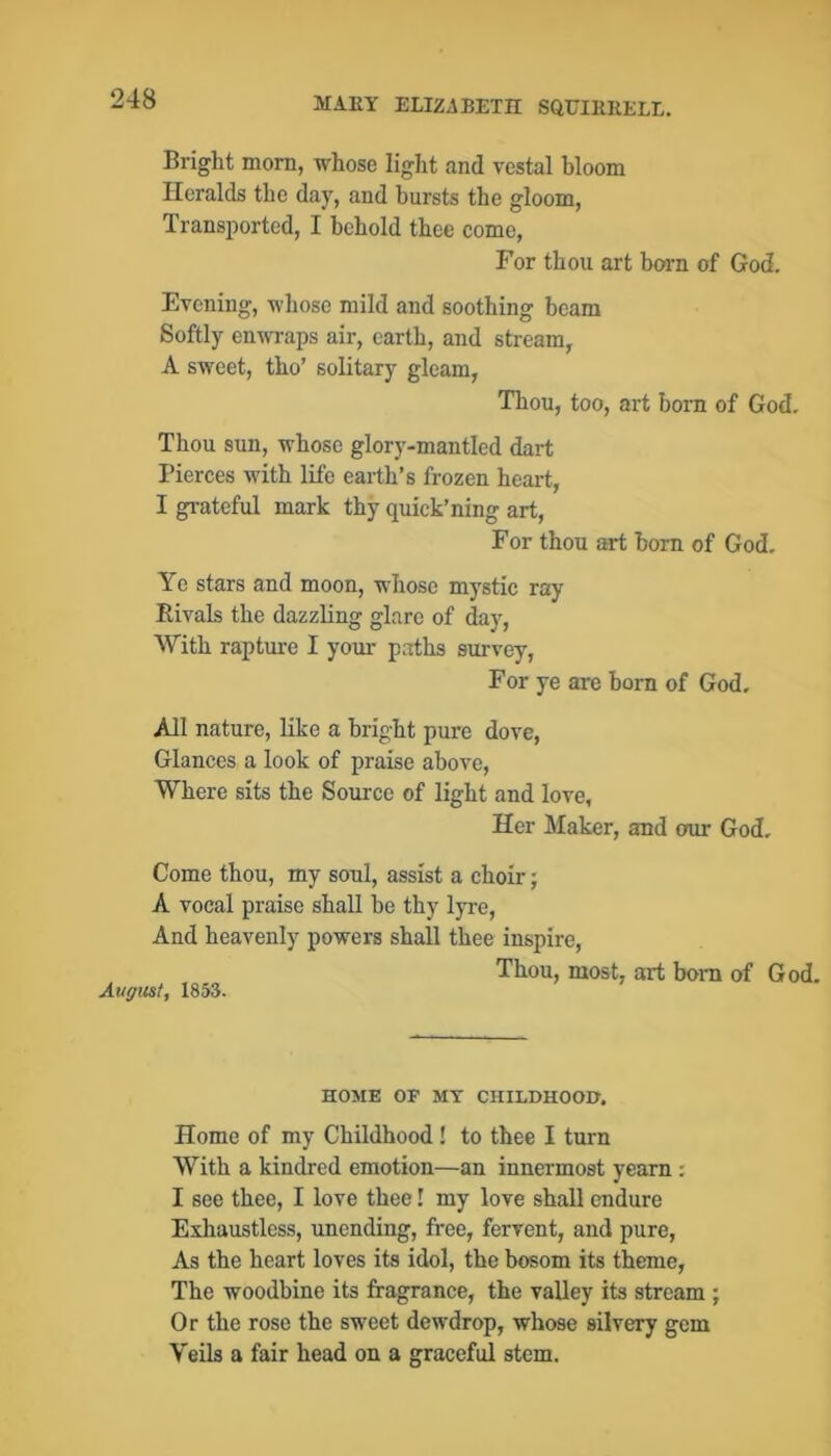 Bright morn, whose light and vestal bloom Heralds the day, and hursts the gloom, Transi)orted, I behold thee come, For thou art born of God. Evening, whose mild and soothing beam Softly enwraps air, earth, and stream, A sweet, tho’ solitary gleam, Thou, too, art born of God. Thou sun, whose glory-mantled dart Pierces with life earth’s frozen heart, I gi-ateful mark thy quick’ning art, For thou art born of God. Ye stars and moon, whose mystic ray Rivals the dazzling glare of day, \Yith raptm’e I your paths survey. For ye are born of God, All nature, like a bright pure dove. Glances a look of praise above. Where sits the Source of light and love, Her Maker, and our God. Come thou, my soul, assist a choir; A vocal praise shall be thy lyr-e. And heavenly powers shall thee inspire. Thou, most, art bom of God. August, 1853. HOME OP MT CHILDHOOD. Home of my Childhood ! to thee I turn With a kindred emotion—an innermost yearn : I see thee, I love thee! my love shall endure Eihaustless, unending, free, fervent, and pure. As the heart loves its idol, the bosom its theme, The woodbine its fragrance, the valley its stream ; Or the rose the sweet dewdrop, whose silvery gem Veils a fair head on a graceful stem.