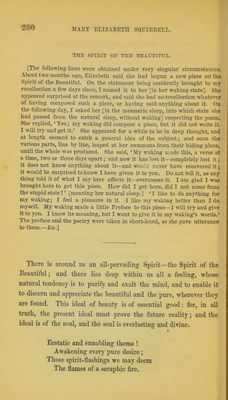 THE SPIRIT OP THE BEAETIPUL, [The following lines w'ere obtained under very singular circumstances. About two months ago, Elizabeth said she had begun a new piece on the Spirit of the Beautiful. On the statement being accidently brought to my recollection a few days since, I named it to her [in her waking state]. She appeared surprised at the remark, and said she had no recollection whatever of having composed such a piece, or having said anything about it. On the following day, I asked her [in the mesmeric sleep, into which state she had passed from the natural sleep, without waking] respecting the poem. She replied, ‘ Yes ; my waking did compose a piece, but it did not write it. I will try and get it.’ She appeared for a while to be in deep thought, and at length seemed to catch a general idea of the subject; and soon the various parts, line by line, leaped at her summons from their hiding place, until the whole was produced. She said, ‘My waking made this, a verse at a time, two or three days apart; and now it has lost it—completely lost it; it does not know anything about it—and would never have recovered it; it would be surprised to know I have given it to you. Do not tell it, as any thing told it of what I say here affects it—overcomes it. I am glad I was brought here to get this piece. How did I get here, did I not come from the stupid state ? ’ [meaning her natural sleep.] ‘ I like to do anything for my waking; I feel a pleasure in it. I like my waking better than Ido myself. My waking made a little Preface to this piece—I will try and give it to you. I know its meaning, but I want to give it in my waking’s words.’ The preface and the poetry were taken in short-hand, as she gave utterance to them.—Ed.] There is around us an all-pervading Spirit—the Spirit of the Beautiful; and there lies deep within us all a feeling, whose natural tendency is to purify and exalt the mind, and to enable it to discern and appreciate the beautiful and the pure, wherever they are found. This ideal of beauty is of essential good: for, in all truth, the present ideal must prove the future reality; and the ideal is of the soul, and the soul is everlasting and divine. Ecstatic and ennobling theme ! Awakening every pure desire; Those spirit-flashings we may deem The flames of a seraphic fire.