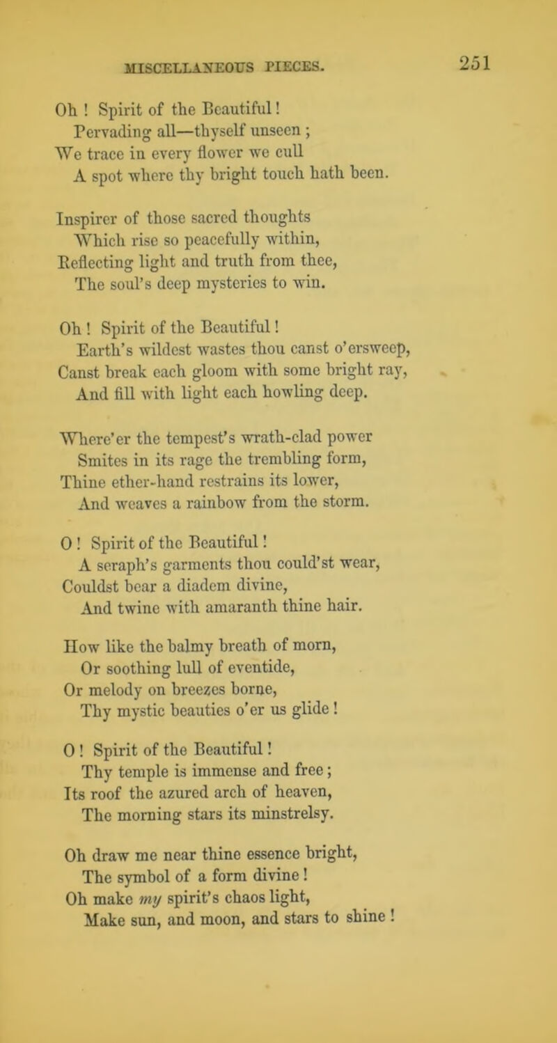 Oh ! Spirit of the Beautiful! Pervading all—thyself unseen ; We trace in every flower we cull A spot where thy bright touch hath been. Inspirer of those sacred thoughts Which rise so peacefully within, Eeflecting light and truth from thee, The soul’s deep mysteries to win. Oh ! Spirit of the Beautiful! Earth’s wildest wastes thou canst o’ersweep, Canst break each gloom with some bright ray, And fill with light each howling deep. Wliere’er the tempest’s wrath-clad power Smites in its rage the trembling form, Thine ether-hand restrains its low'cr. And weaves a rainbow from the storm. 0 ! Spirit of the Beautiful I A seraph’s garments thou could’st wear, Couldst bear a diadem divine, And twine with amaranth thine hair. How like the balmy breath of mom. Or soothing lull of eventide. Or melody on breezes borne. Thy mystic beauties o’er us glide ! 0 ! Spirit of the Beautiful! Thy temple is immense and free; Its roof the azured arch of heaven. The morning stars its minstrelsy. Oh draw me near thine essence bright, The symbol of a form divine! Oh make my spirit’s chaos light. Make sun, and moon, and stars to shine !