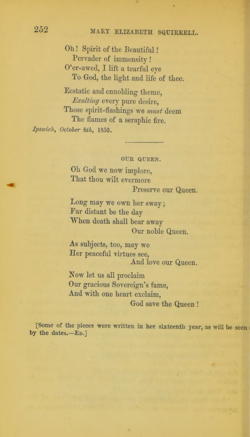 Oh! Spirit of the Beautiful! Pervader of immensity! O’or-awed, I lift a tearful eye To God, the light and life of thee. Ecstatic and ennobling theme, Exalting every pure desire. Those spirit-flashings we must deem The flames of a seraphic fire, Ipswich, Octoler 8lh, 1S53. OUR QUEEX, Oh God we now implore. That thou wilt evermore Preserve our Queen. Long may we own her sway; Ear distant be the day When death shall bear away Oui- noble Queen. As subjects, too, may we Her peaceful viiiues see. And love our Queen. Now let us all proclaim Our gracious Sovereign’s fame. And with one heart exclaim, God save the Queen ! [Some of the pieces were written in her sixteenth year, by the dates.—Ed.]