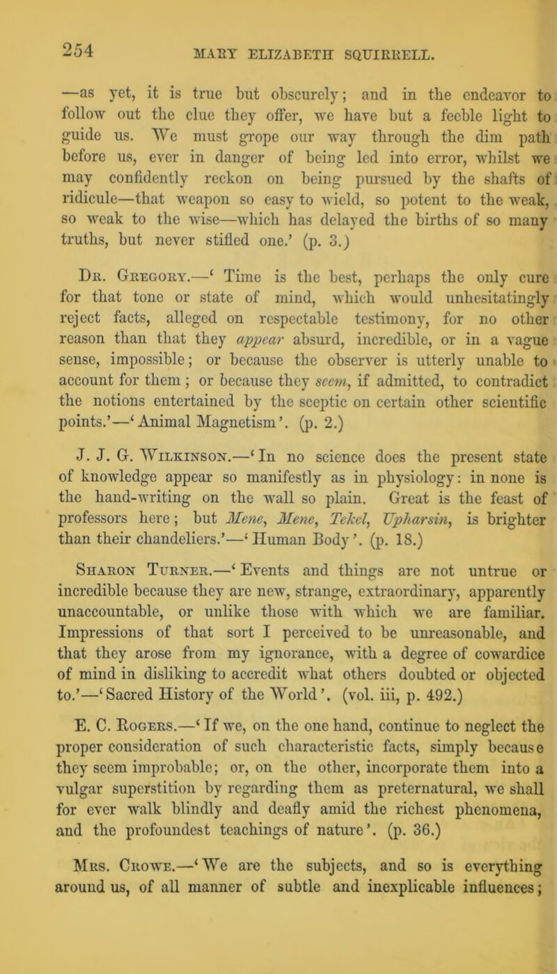 —as yet, it is true but obscurely; and in the endeavor to follow out the clue they offer, we have but a feeble light to guide us. We must grope our way through the dim path before us, ever in danger of being led into error, whilst we may confidently reckon on being pursued by the shafts of: ridicule—that weapon so easy to Avield, so potent to the weak, so weak to the wise—wliich has delayed the births of so many truths, but never stifled one.’ (p. 3.) Dr. Gregory.—‘ Time is the best, perhaps the only cure for that tone or state of mind, which would unhesitatingly reject facts, alleged on respectable testimony, for no other reason than that they appear absui'd, incredible, or in a vague sense, impossible; or because the observer is utterly unable to * account for them ; or because they seem, if admitted, to contradict the notions entertained by the sceptic on certain other scientific points.’—‘Animal Magnetism’, (p. 2.) J. J. G. Wilkinson.—‘In no science does the present state of knowledge appear so manifestly as in physiology: in none is the hand-writing on the wall so plain. Great is the feast of professors here; but Mene, Mene, Tekcl, JJpharsin, is brighter than their chandeliers.’—‘ Human Body’, (p. 18.) Sharon Turner.—‘ Events and things arc not untrue or incredible because they are new, strange, extraordinary, apparently unaccountable, or unlike those with which we are familiar. Impressions of that sort I perceived to be unreasonable, and that they arose from my ignorance, with a degree of cowardice of mind in disliking to accredit what others doubted or objected to.’—‘Sacred History of the World’, (vol. iii, p. 492.) E. C. Rogers.—‘ If we, on the one hand, continue to neglect the proper consideration of such characteristic facts, simply because they seem improbable; or, on the other, incorporate them into a vulgar superstition by regarding them as preternatural, we shall for ever walk blindly and deafly amid the richest phenomeua, and the profoundcst teachings of nature’, (p. 36.) Mrs. Crowe.—‘We are the subjects, and so is everything around us, of all manner of subtle and inexplicable influences;