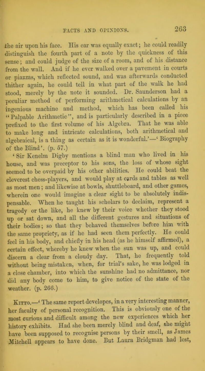 r.VCTS A5ID OPIXIOXS. 2G3 the air upon his face. His cai' was equally exact; he could readily distinguish the fourth part of a note by the quickness of this sense; and could judge of the size of a room, and of his distance from the wall. And if he ever walked over a pavement in courts or piazzas, Avhich reflected sound, and was afterwards conducted thither again, he could tell in what part of the walk he had stood, merely by the note it sounded. Dr. Saunderson had a peculiar method of performing arithmetical calculations by an ingenious machine and method, which has been called his “Palpable Arithmetic”, and is particularly described in a piece prefixed to the first volume of his Algebra. That he was able to make long and intricate calculations, both arithmetical and algebraical, is a thing as certain as it is wonderful.’—‘ Biography of the Blind’, (p. 57.) ‘ Sir Kenelm Digby mentions a blind man who lived in his house, and was preceptor to his sons, the loss of whose sight seemed to be overpaid by his other abilities. lie could beat the cleverest chess-players, and would play at cards and tables as well as most men; and likewise at bowls, shuttleboard, and other games, wherein one would imagine a clear sight to be absolutely indis- pensable. When he taught his scholars to declaim, represent a tragedy or the like, he knew by their voice whether they stood up or sat down, and all the different gestures and situations of their bodies; so that they behaved themselves before him with the same propriety, as if he had seen them perfectly. He could feel in his body, and chiefly in his head (as he himself affirmed), a certain effect, whereby he knew when the sun was up, and could discern a clear from a cloudy day. That, he frequently told without being mistaken, when, for trial’s sake, he was lodged in a close chamber, into which the sunshine had no admittance, nor did any body come to him, to give notice of the state of the weather, (p. 266.) XiTTO.—‘ The same report developes, in a very interesting manner, her faculty of personal recognition. This is obviously one of the most curious and difficult among the new experiences which her history exhibits. Had she been merely blind and deaf, she might have been supposed to recognise persons by their smell, as James Mitchell appears to have done. But Laura Bridgman had lost,