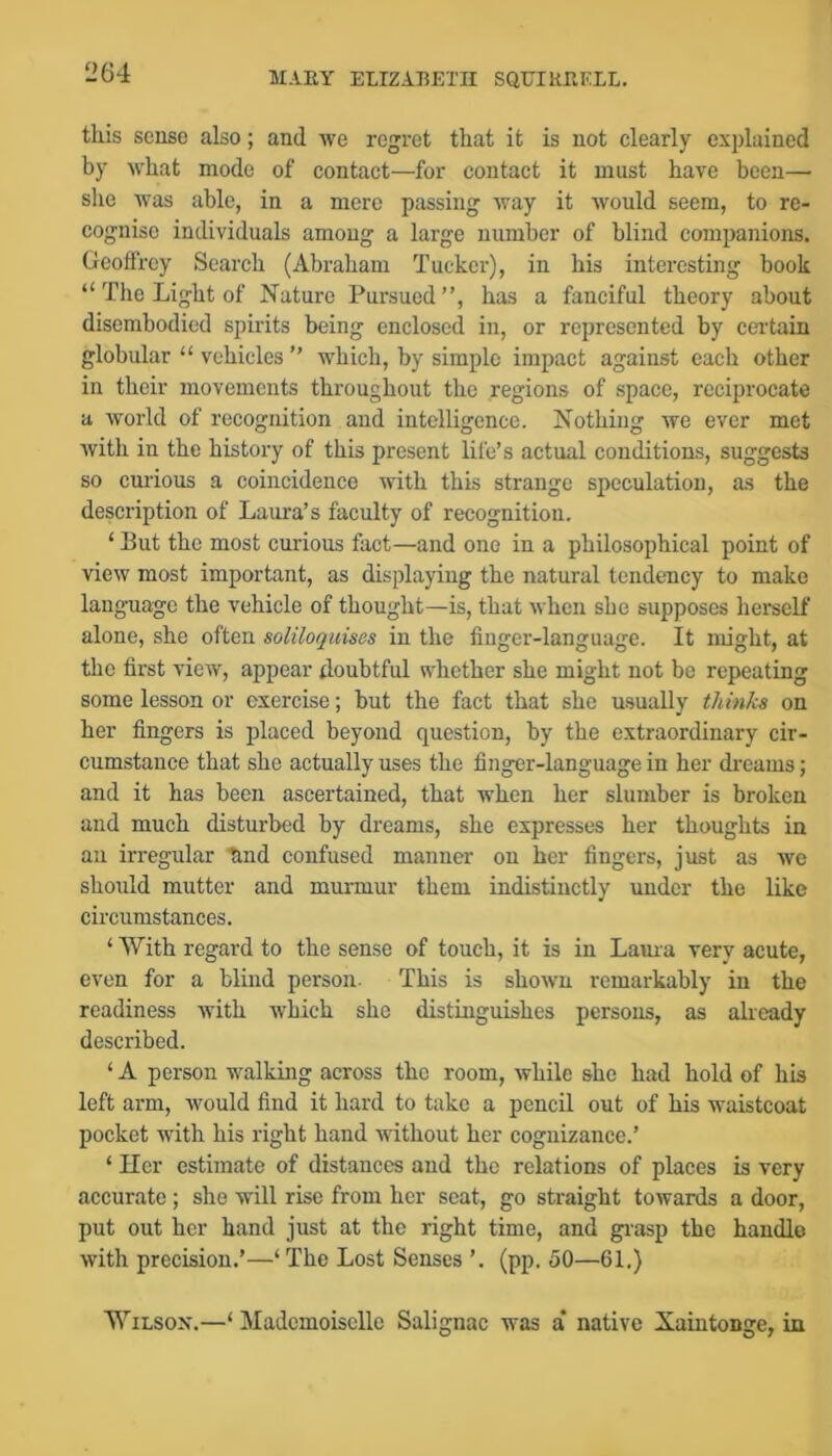 this sense also; and we regret that it is not clearly explained by what mode of contact—for contact it must have been—■ slie was able, in a mere passing way it would seem, to re- cognise individuals among a large number of blind companions. Geoffrey Search (Abraham Tucker), in his interesting book “ The Light of Nature Pursued”, has a fanciful theory about disembodied spirits being enclosed in, or represented by cei’tain globular “ vehicles ” which, by simple impact against each other in their movements throughout the regions of space, reciprocate a world of recognition and intelligence. Nothing we ever met with in the history of this present life’s actual conditions, suggests so curious a coincidence with this strange speculation, as the description of Laura’s faculty of recognition. ‘ But the most curious fact—and one in a philosophical point of view most important, as displaying the natural tendency to make language the vehicle of thought—is, that when she supposes herself alone, she often soliloquises in the finger-language. It might, at the first view, appear doubtful whether she might not be repeating some lesson or exercise; but the fact that she usually thinks on her fingers is placed beyond question, by the extraordinary cir- cumstance that she actually uses the finger-language in her dreams; and it has been ascertained, that when her slumber is broken and much disturbed by dreams, she expresses her thoughts in an irregular End confused manner on her fingers, just as we should mutter and murmur them indistinctly under the like circumstances. ‘ With regard to the sense of touch, it is in Laura very acute, even for a blind person. This is shown remarkably in the readiness with which she distinguishes persons, as already described. ‘ A person walking across the room, while she had hold of his left arm, would find it hard to take a pencil out of his waistcoat pocket with his right hand Avithout her cognizance.’ ‘ Her estimate of distances and the relations of places is very accurate ; she will rise from her scat, go straight towards a door, put out her hand just at the right time, and grasp the handle with precision.’—‘ The Lost Senses ’. (pp. 50—61.) WiLSOX.—‘ Mademoiselle Salignac was a’ native Xaintonge, in