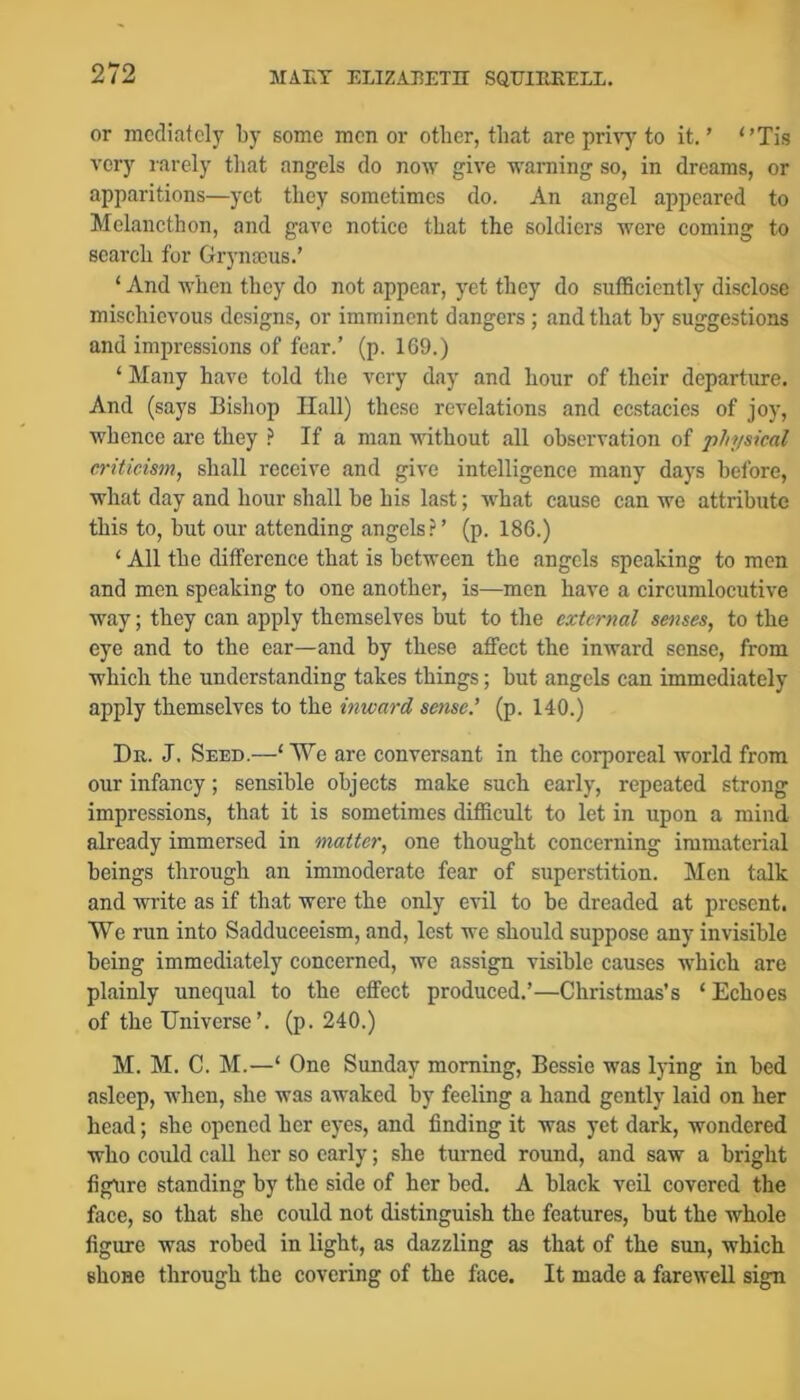 or mediately by some men or other, that are priv)- to it. ’ Tis very rarely tliat angels do now give warning so, in dreams, or apparitions—yet they sometimes do. An angel appeared to Melancthon, and gave notice that the soldiers were coming to search for Grynajus.’ ‘ And when they do not appear, yet they do sufficiently disclose mischievous designs, or imminent dangers; and that hy suggestions and impressions of fear.’ (p. 169.) ‘ Many have told the very day and hour of their departure. And (says Bishop Hall) these revelations and ecstacies of joy, whence are they ^ If a man without all observation of physical criticism, shall receive and give intelligence many days before, what day and hour shall be his last; what cause can we attribute this to, but our attending angels.^’ (p. 186.) ‘ All the difference that is between the angels speaking to men and men speaking to one another, is—men have a circumlocutive way; they can apply themselves but to the external senses, to the eye and to the ear—and by these affect the inward sense, from which the understanding takes things; but angels can immediately apply themselves to the inward sense.’ (p. 140.) Dr. J. Seed.—‘ \Ye are conversant in the corporeal world from our infancy; sensible objects make such early, repeated strong impressions, that it is sometimes difficult to let in upon a mind already immersed in matter, one thought concerning immaterial beings through an immoderate fear of superstition. Men talk and write as if that were the only evil to be dreaded at present. We run into Sadduceeism, and, lest we should suppose any invisible being immediately concerned, we assign visible causes which are plainly unequal to the effect produced.’—Christmas’s ‘ Echoes of the Universe’, (p. 240.) M. M. C. M.—‘ One Sunday morning, Bessie was lying in bed asleep, when, she was awaked by feeling a hand gently laid on her head; she opened her eyes, and finding it was yet dark, wondered who could call her so early; she turned round, and saw a bright figure standing by the side of her bed. A black veil covered the face, so that she could not distinguish the features, but the whole figure was robed in light, as dazzling as that of the sun, which shone through the covering of the face. It made a farewell sign