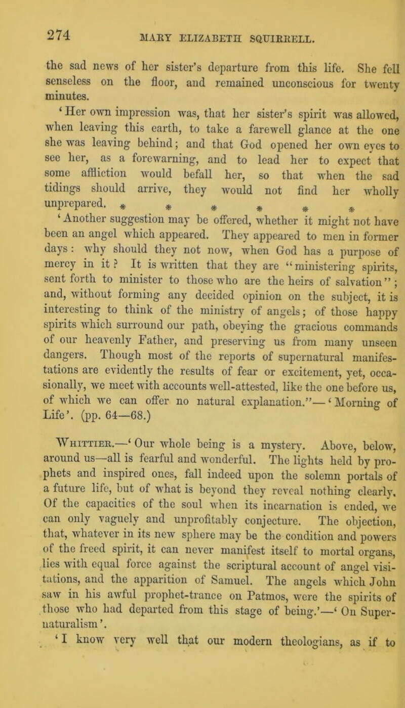 the sad news of her sister’s departure from this life. She fell senseless on the floor, and remained unconscious for twenty minutes. ‘ Her own impression was, that her sister’s spirit was allowed, when leaving this earth, to take a farewell glance at the one she was leaving behind; and that God opened her own eyes to see her, as a forewarning, and to lead her to expect that some affliction would befall her, so that when the sad tidings should arrive, they would not find her Avholly unprepared. * * * » ,^ ^ ‘ Another suggestion may he oflTered, whether it might not have been an angel which appeared. They appeared to men in former days : why should they not now, when God has a purpose of mercy in it It is written that they are “ministering spirits, sent forth to minister to those who are the heirs of salvation ” ; and, without forming any decided opinion on the subject, it is interesting to think of the ministry of angels; of those happy spirits which suiTound our path, obeying the gracious commands of our heavenly Father, and preserving us from many unseen dangers. Though most of the reports of supernatural manifes- tations are evidently the results of fear or excitement, yet, occa- sionally, we meet with accounts well-attested, like the one before us, of which we can ofiFer no natural explanation.”— ‘ Morning of Life’, (pp. 64—68.) Whittier.—‘ Our whole being is a mystery'. Above, below, around us—all is fearful and wonderful. The lights held by pro- phets and inspired ones, fall indeed upon the solemn portals of a future life, but of what is beyond they reveal nothing clearly. Of the capacities of the soul when its incarnation is ended, we can only vaguely and unprofitably conjecture. The objection, that, whatever in its new sphere may be the condition and powers of the freed spirit, it can never manifest itself to mortal organs, lies with equal force against the scriptural account of angel visi- tations, and the apparition of Samuel. The angels which John saw in his awful prophet-trance on Patmos, were the spirits of those who had departed from this stage of being.’—‘ On Super- naturalism ’. ‘I know very well that our modern theologians, as if to