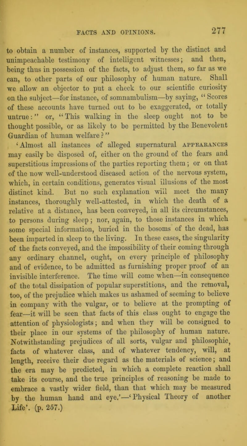 to obtain a number of instances, supported by the distinct and unimpeachable testimony of intelligent witnesses; and then, being thus in possession of the facts, to adjust them, so far as we can, to other parts of our philosophy of human nature. Shall we allow an objector to put a check to our scientific curiosity on the subject—for instance, of somnambulism—by saying, “ Scores of these accounts liave turned out to he exaggerated, or totally untrue: ” or, “ This walking in the sleep ought not to be thought possible, or as likely to be permitted by the Benevolent Guardian of human welfare ? ” ‘Almost all instances of alleged supernatural appearances may easily be disposed of, either on the ground of the fears and superstitious impressions of the parties reporting tliem; or on that of the now well-understood diseased action of the nervous system, which, in certain conditions, generates visual illusions of the most distinct kind. But no such explanation will meet the many instances, thoroughly well-attested, in which the death of a relative at a distance, has been conveyed, in all its circumstances, to persons during sleep; nor, again, to those instances in which some special information, buried in the bosoms of the dead, has been imparted in sleep to the living. In these cases, the singularity of the facts conveyed, and the impossibility of their coming through any ordinary channel, ought, on every principle of philosophy and of evidence, to he admitted as furnishing proper proof of an invisible interference. The time will come when—in consequence of the total dissipation of popular superstitions, and the removal, too, of the prejudice which makes us ashamed of seeming to believe in company with the vulgar, or to believe at the prompting of fear—it will be seen that facts of this class ought to engage the attention of physiologists; and when they will be consigned to their place in our systems of the philosophy of human nature. Notwithstanding prejudices of all sorts, vulgar and philosophic, facts of whatever class, and of whatever tendency, will, at length, receive their due regard as the materials of science; and the era may he predicted, in which a complete reaction shall take its course, and the true principles of reasoning be made to embrace a vastly wider field, than that which may be measured by the human hand and eye.’—‘ Physical Theory of another Life’, (p. 257.)