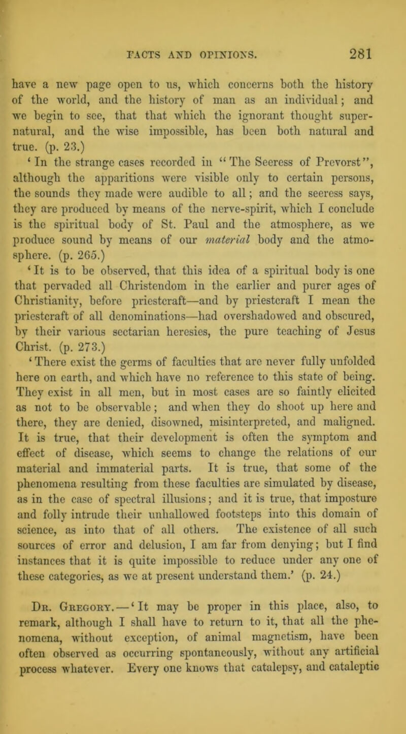 have a new page open to us, which concerns both the history of the world, and the history of man as an individual; and we begin to see, that that which the ignorant thought super- natural, and the wise impossible, has been both natural and true. (p. 23.) ‘ In the strange cases recorded in “The Seeress of Prevorst”, although the apparitions were visible only to certain persons, the sounds they made were audible to all; and the seeress says, they are produced by means of the nerve-spirit, which I conclude is the spiritual body of St. Paul and the atmosphere, as we produce sound by means of our material body and the atmo- sphere. (p. 265.) ‘It is to be observed, that this idea of a spiritual body is one that pervaded all Christendom in the earlier and purer ages of Christianity, before priestcraft—and by priestcraft I mean the priestcraft of all denominations—had overshadowed and obscured, by their various sectarian heresies, the pure teaching of Jesus Christ, (p. 273.) ‘ There exist the germs of faculties that arc never fully unfolded here on earth, and which have no reference to this state of being. They exist in all men, but in most cases are so faintly elicited as not to be observable; and when they do shoot up liere and there, they are denied, disowned, misinterpreted, and maligned. It is true, that their development is often the symptom and effect of disease, which seems to change the relations of our material and immaterial parts. It is true, that some of the phenomena resulting from these faculties are simulated by disease, as in the case of spectral illusions; and it is true, that imposture and folly intrude their unhallowed footsteps into this domain of science, as into that of all others. The existence of all such sources of error and delusion, I am far from denying; but I find instances that it is quite impossible to reduce under any one of these categories, as we at present understand them.’ (p. 24.) Dr. Gregory. — ‘It may be proper in this place, also, to remark, although I shall have to return to it, that all the phe- nomena, without exception, of animal magnetism, have been often observed as occurring spontaneously, without any artificial process whatever. Every one knows that catalepsy, and cataleptic