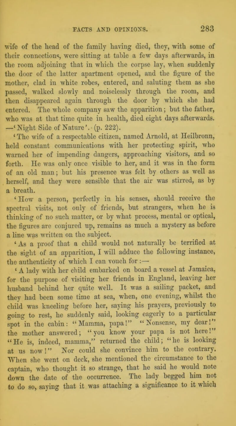 wife of the head of the family having died, they, with some of their connections, were sitting at table a few days afterwards, in the room adjoining that in which the corpse lay, when suddenly the door of the latter apartment opened, and the figure of the mother, clad in white robes, entered, and saluting them as she passed, walked slowly and noiselessly through the room, and then disappeared again through the door by which she had entered. The whole company saw the apparition; but the father, who was at that time quite in health, died eight days afterwards. —‘ Night Side of Nature’. • (p. 222). ‘ The wife of a respectable citizen, named Arnold, at Ileilbronn, held constant communications with her protecting spirit, who waiTied her of impending dangers, approaching visitors, and so forth. He was only once visible to her, and it was in the form of an old man; but his presence was felt by others as well as herself, and they were sensible that the air was stirred, as by a breath. ‘ How a person, perfectly in his senses, should receive the spectral visits, not only of friends, but strangers, when he is thinking of no such matter, or by what process, mental or optical, the figures are conjured up, remains as much a mystery as before a line was written on the subject. ‘ As a proof that a child would not naturally be terrified at the sight of an apparition, I will adduce the following instance, the authenticity of which I can vouch for :— ‘ A lady with her child embarked on board a vessel at Jamaica, for the purpose of visiting her friends in England, leaving her husband behind her quite well. It was a sailing packet, and they had been some time at sea, when, one evening, whilst the child was kneeling before her, saying his prayers, previously to going to rest, he suddenly said, looking eagerly to a particular spot in the cabin: “Mamma, papa!” “Nonsense, my dear!” the mother answered; “you know your papa is not here!” “He is, indeed, mamma,” returned the child; “he is looking at us now! ” Nor could she convince him to the contrary. M^hen she went on dock, she mentioned the circumstance to the captain, who thought it so strange, that he said he would note down the date of the occurrence. The lady begged him not to do so, saying that it was attaching a significance to it which