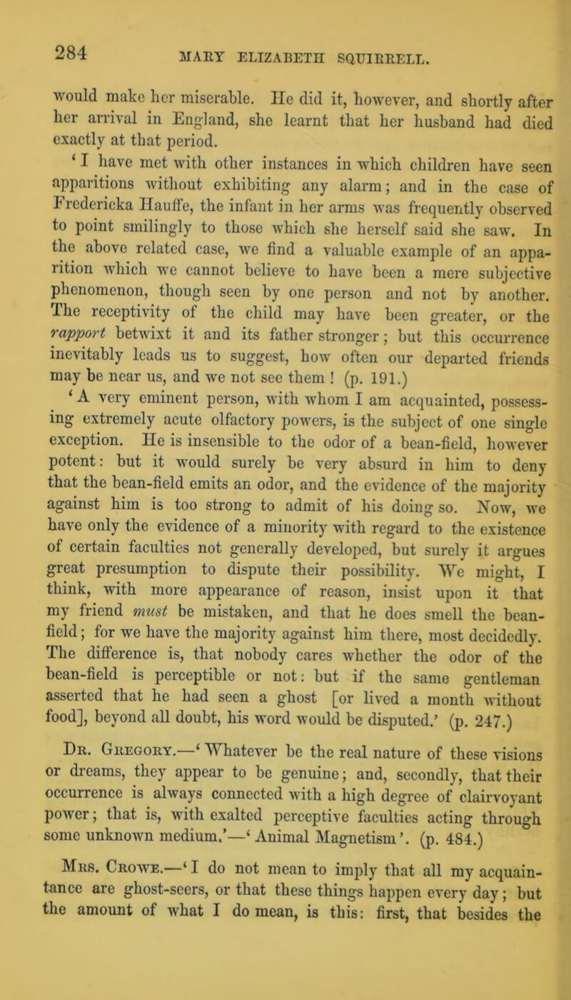 would make her miserable. He did it, however, and shortly after her arrival in England, she learnt that her husband had died exactly at that period. ‘ I have met with other instances in which children have seen apparitions without exhibiting any alarm; and in the case of Frcdcricka Ilaufte, the infant in her arms was frequently observed to point smilingly to those which she herself said she saw. In the above related case, we find a valuable example of an appa- rition which we cannot believe to have been a mere subjective phenomenon, though seen by one person and not by another. The receptivity of the child may have been greater, or the rapport betwixt it and its father stronger; but this occurrence inevitably leads us to suggest, how often our departed friends may be near us, and we not see them ! (p. 191.) ‘ A very eminent person, with Avhom I am acquainted, possess- ing extremely acute olfactory powers, is the subject of one single exception. He is insensible to the odor of a bean-field, however potent: but it would surely be very absurd in him to deny that the bean-field emits an odor, and the evidence of the majority against him is too strong to admit of his doing so. Now, we have only the evidence of a minority with regard to the existence of certain faculties not generally developed, but surely it argues great presumption to dispute their possibility. We might, I think, with more appearance of reason, insist upon it that my friend must be mistaken, and that he does smell the bean- field ; for we have the majority against him there, most decidedly. The difference is, that nobody cares whether the odor of the bean-field is perceptible or not; but if the same gentleman asserted that he had seen a ghost [or lived a month without food], beyond all doubt, his word would be disputed.’ (p. 247.) Dr. Gregory.—‘ Whatever be the real nature of these visions or dreams, they appear to be genuine; and, secondly, that their occurrence is always connected with a high degree of clairvoyant power; that is, with exalted perceptive faculties acting through some unknoAvn medium,’—‘ Animal Magnetism’, (p. 484.) Mrs. Crowe.—‘ I do not mean to imply that all my acquain- tance are ghost-seers, or that these things happen every day; but the amount of what I do mean, is this: first, that besides the