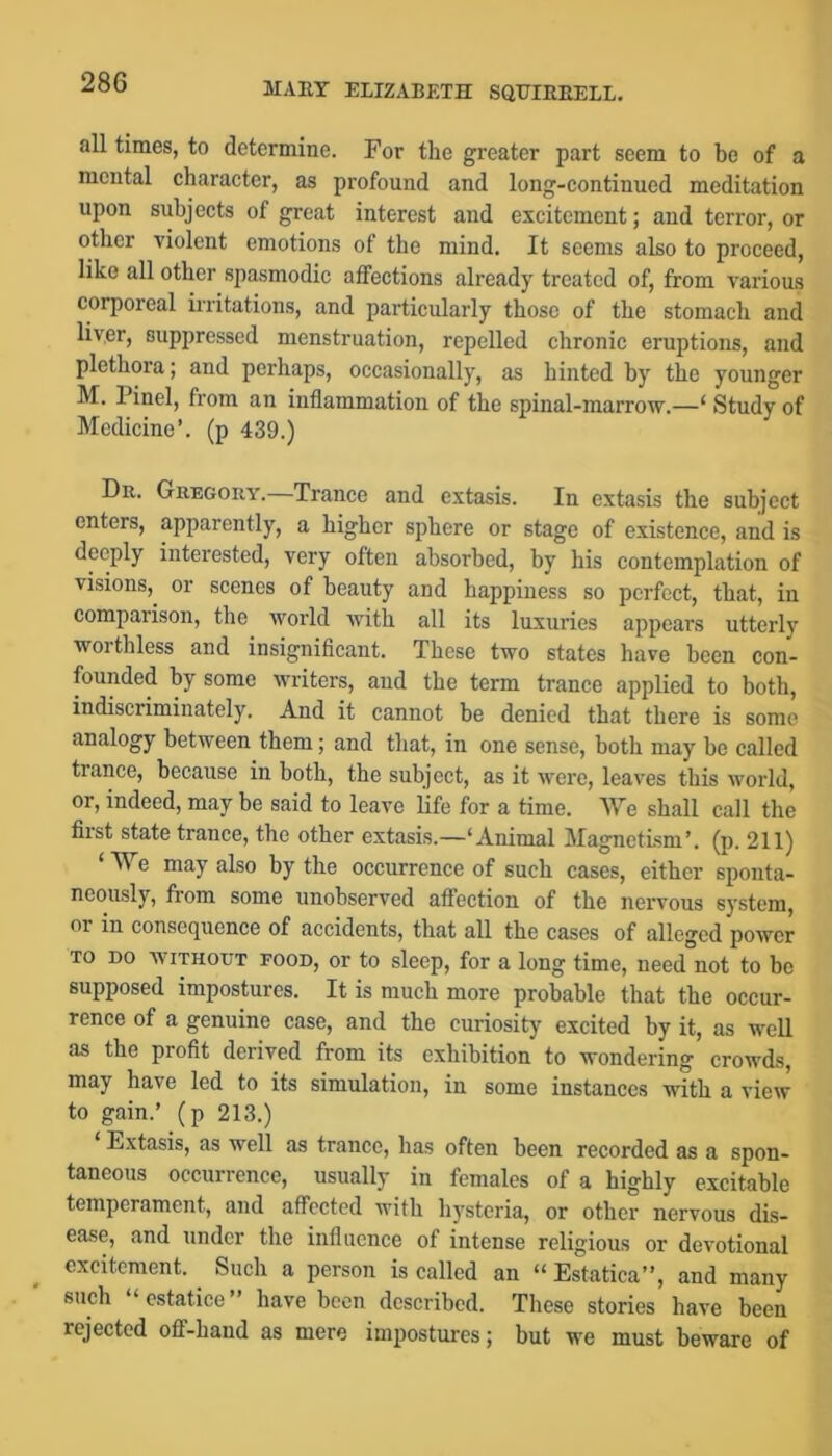 all times, to determine. For the greater part seem to be of a mental character, as profound and long-continued meditation upon subjects of great interest and excitement; and terror, or other violent emotions of the mind. It seems also to proceed, like all other .spasmodic affections already treated of, from various corporeal irritations, and particularly those of the stomach and liver, supi)ressed menstruation, repelled chronic eruptions, and plethora; and perhaps, occasionally, as hinted by the younger M. Pinel, from an inflammation of the spinal-marrow.—‘ Study of Medicine’, (p 439.) Dr. Gregory. Trance and extasis. In extasis the subject enters, apparently, a higher sphere or stage of existence, and is deeply interested, very often absorbed, by his contemplation of visions, or scenes of beauty and happiness so perfect, that, in comparison, the world with all its luxuries appears utterly worthless and insignifleant. These two states have been con- founded by some writers, and the term trance applied to both, indiscriminately. And it cannot be denied that there is some analogy between them; and that, in one sense, both may be called trance, because in both, the subject, as it were, leaves this world, or, indeed, may be said to leave life for a time. We shall call the first state trance, the other extasis.—‘Animal Magnetism’, (p. 211) ‘ We may also by the occurrence of such cases, either sponta- neously, fiom some unobserved affection of the nervous system, or in consequence of accidents, that all the cases of alleged power TO DO WITHOUT FOOD, or to sleep, for a long time, need not to bo supposed impostures. It is much more probable that the occur- rence of a genuine case, and the curiosity excited by it, as well as the profit derived from its exhibition to wondering crowds, may have led to its simulation, in some instances with a view to gain.’ (p 213.) Extasis, as well as trance, has often been recorded as a spon- taneous occurrence, usually in females of a highly excitable temperament, and affected with hysteria, or other nervous dis- ease, and under the influence of intense religious or devotional excitement. Such a person is called an “ Estatica”, and many such ‘ cstatice ” have been described. These stories have been rejected off-hand as mere impostures; but we must beware of