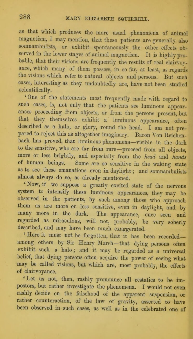 as that which produces the more usual phenomena of animal magnetism, I may mention, that these patients are generally also somnambulists, or exhibit spontaneously the other effects ob- served in the lower stages of animal magnetism. It is highly pro- bable, that tlieir visions are frequently the results of real clairvoy- ance, which many of them possess, in so far, at least, as regards the visions which refer to natural objects and persons. Ilut such cases, interesting as they undoubtedly are, have not been studied scientifically. ‘ One of the statements most frequently made with regard to such cases, is, not only that the patients see luminous appear- ances proceeding from objects, or from the persons present, but that they themselves exhibit a luminous appearance, often described as a halo, or glory, round the head. I am not pre- pared to reject this as altogether imaginary. Baron Von lleichen- bach has proved, that luminous phenomena—visible in the dark to the sensitive, who are far from rare—proceed from all objects, more or less brightly, and especially from the head and hatids of human beings. Some are so sensitive in the waking state as to see these emanations even in daylight; and somnambulists almost always do so, as already mentioned. ‘ Now, if we suppose a greatly excited state of the nervous system to intensify these luminous appearances, they may be observed in the patients, by such among those who approach them as are more or less sensitive, even in daylight, and by many more in the dark. The appearance, once seen and regarded as miraculous, will not, probably, be very soberly described, and may have been much exaggerated. Here it must not be forgotten, that it has been recorded— among others by 8ir Henry Marsh—that dying persons often exhibit such a halo; and it may be regarded as a universal belief, that dying persons often acquire the power of seeing what may be called visions, but which are, most probably, the effects of clairvoyance. ‘ Let us not, then, rashly pronounce all ecstatics to be im- postors, but rather investigate the phenomena. I would not even rashly decide on the falsehood of the apparent suspension, or rather counteraction, of the law of gravity, asserted to have been observed in such cases, as well as in the celebrated one of