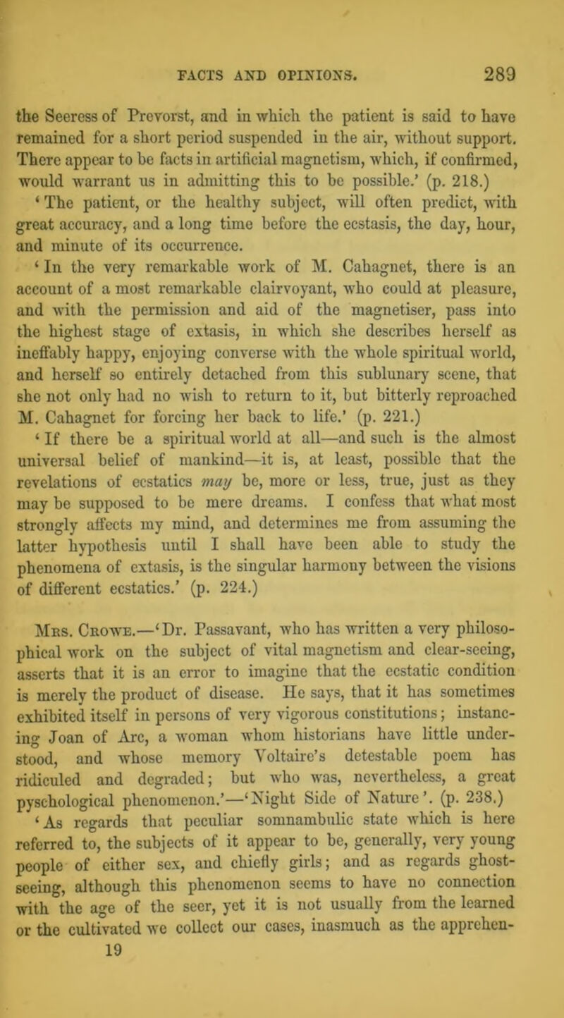 the Seercss of Prcvorst, and in which the patient is said to have remained for a short period suspended in the air, without support. There appear to be facts in artificial magnetism, which, if confirmed, would warrant us in admitting this to be possible.’ (p. 218.) ‘ The patient, or the healthy subject, will often predict, with great accuracy, and a long time before the ecstasis, the day, hour, and minute of its occurrence. ‘ In tlic very remarkable work of M. Cahagnet, there is an account of a most remarkable clairvoyant, who could at pleasure, and with the permission and aid of the magnetiser, pass into the highest stage of extasis, in which she describes herself as ineflfably happy, enjoying converse with the whole spiritual world, and herself so entirely detached from this sublunary scene, that she not only had no wish to return to it, but bitterly reproached M. Cahagnet for forcing her back to life.’ (p. 221.) ‘ If there be a spiritual world at all—and such is the almost universal belief of mankind—it is, at least, possible that the revelations of ecstatics may be, more or less, true, just as they may be supposed to be mere dreams. I confess that what most strongly alfects my mind, and determines me from assuming the latter hypothesis until I shall have been able to study the phenomena of extasis, is the singular harmony between the visions of different ecstatics.’ (p. 224.) Mbs. Crowe.—‘Dr. Passavant, who has written a very philoso- phical work on the subject of vital magnetism and clear-seeing, asserts that it is an error to imagine that the ecstatic condition is merely the product of disease. He says, that it has sometimes exhibited itself in persons of very vigorous constitutions; instanc- ing Joan of Arc, a woman whom historians have little under- stood, and whoso memory Voltaire’s detestable poem has ridiculed and degraded; but who was, nevertheless, a great pyschological phenomenon.’—‘Night Side of Nature’, (p. 238.) ‘As regards that peculiar somnambulic state which is here referred to, the subjects of it appear to be, generally, very young people of either sex, and chiefly girls; and as regards ghost- seeing, although this phenomenon seems to have no connection with the age of the seer, yet it is not usually from the learned or the cultivated we collect our cases, inasmuch as the apprehen- 19