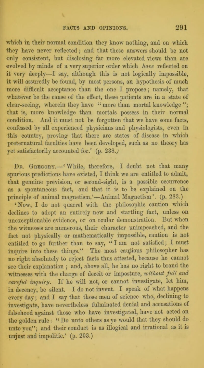 vrliich in their normal condition they know nothing, and on which they have never reflected; and that these answers should be not only consistent, hut disclosing far more elevated views than are evolved by minds of a very superior order which have reflected on it very deeply—I say, although this is not logically impossible, it will assuredly he found, by most persons, an hypothesis of much more difficult acceptance than the one I propose; namely, that whatever be the cause of the effect, these patients are in a state of clear-seeing, wherein they have “ more than mortal knowledge that is, more knowledge than mortals possess in their normal condition. And it must not be forgotten that we have some facts, confessed by all experienced physicians and physiologists, even in this countr)', proving that there are states of disease in which preternatural faculties have been developed, such as no theory has yet satisfactorily accounted for.’ (p. 238.; Da. Grbgoey.—‘While, therefore, I doubt not that many spurious predictions have existed, I think we are entitled to admit, that genuine prevision, or second-sight, is a possible occurrence as a spontaneous fact, and that it is to he explained on the principle of animal magnetism.’—Animal Magnetism’, (p. 283.) ‘Now, I do not quarrel with the philosophic caution which declines to adopt an entirely new and startling fact, unless on unexceptionable evidence, or on ocular demonstration. But when the witnesses are numerous, their character unimpeached, and the fact not physically or mathematically impossible, caution is not entitled to go further than to say, “ I am not satisfied; I must inquire into these things.” The most cautious philosopher has no right absolutely to reject facts thus attested, because he cannot sec their explanation ; and, above all, he has no right to brand the witnesses with the charge of deceit or imposture, without full and careful inquiry. If he will not, or cannot investigate, let him, in decency, he silent. I do not invent. I speak of what happens every day; and I say that those men of science who, declining to investigate, have nevertheless fulminated denial and accusations of falsehood against those who have investigated, have not acted on the golden rule: “ Do unto others as ye would that they should do unto you”; and their conduct is as illogical and irrational as it is unjust and impolitic.’ (p. 203.)