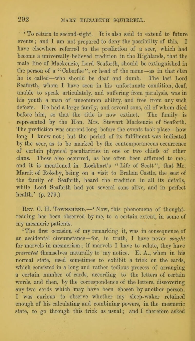 ‘ To return to second-sight. It is also said to extend to future events; and I am not prepared to deny the possibility of this. I have elsewhere referred to the prediction of a seer, which had become a universally-believed tradition in the Highlands, that the male line of Mackenzie, Lord Scaforth, should be extinguished in the person of a “ Caberfae”, or head of the name—as in that clan he is called—who should be deaf and dumb. The last Lord Scaforth, whom I have seen in his unfortunate condition, deaf, unable to speak articulately, and suffering from paralysis, was in his youth a man of uncommon ability, and free from any such defects. He had a large family, and several sons, all of whom died before him, so that the title is now extinct. The family is represented by the Hon. Mrs. Stewart Mackenzie of Seafoi-th. The prediction was current long before the events took place—how long I know not; but the period of its fulfilment was indicated by the seer, as to be marked by the contemporaneous occurrence of certain physical peculiarities in one or two chiefs of other clans. These also occurred, as has often been afiirmed to me; and it is mentioned in Lockbart’s “Life of Scott”, that Mr. Marrit of Eokeby, being on a visit to Brahan Castle, the seat of the family of Scaforth, heard the tradition in all its details, while Lord Scaforth had yet several sons alive, and in perfect health.' (p. 279.) Eev. C. H. Townshend.—‘ How, this phenomena of thought- reading has been observed by me, to a certain extent, in some of my mesmeric patients. ‘ The fii’st occasion of my remarking it, was in consequence of an accidental circumstance—for, in truth, I have never sought for marvels in mesmerism; if marvels I have to relate, they have 'presented themselves naturally to my notice. E. A., when in his normal state, used sometimes to exhibit a trick on the cards, which consisted in a long and rather tedious process of arranging a certain number of cards, according to the letters of certain words, and then, by the correspondence of the letters, discovering any two cards which may have been chosen by another person. I was curious to observe whether my sleep-waker retained enough of his calculating and combining powers, in the mesmeric state, to go through this trick as usual; and I therefore asked