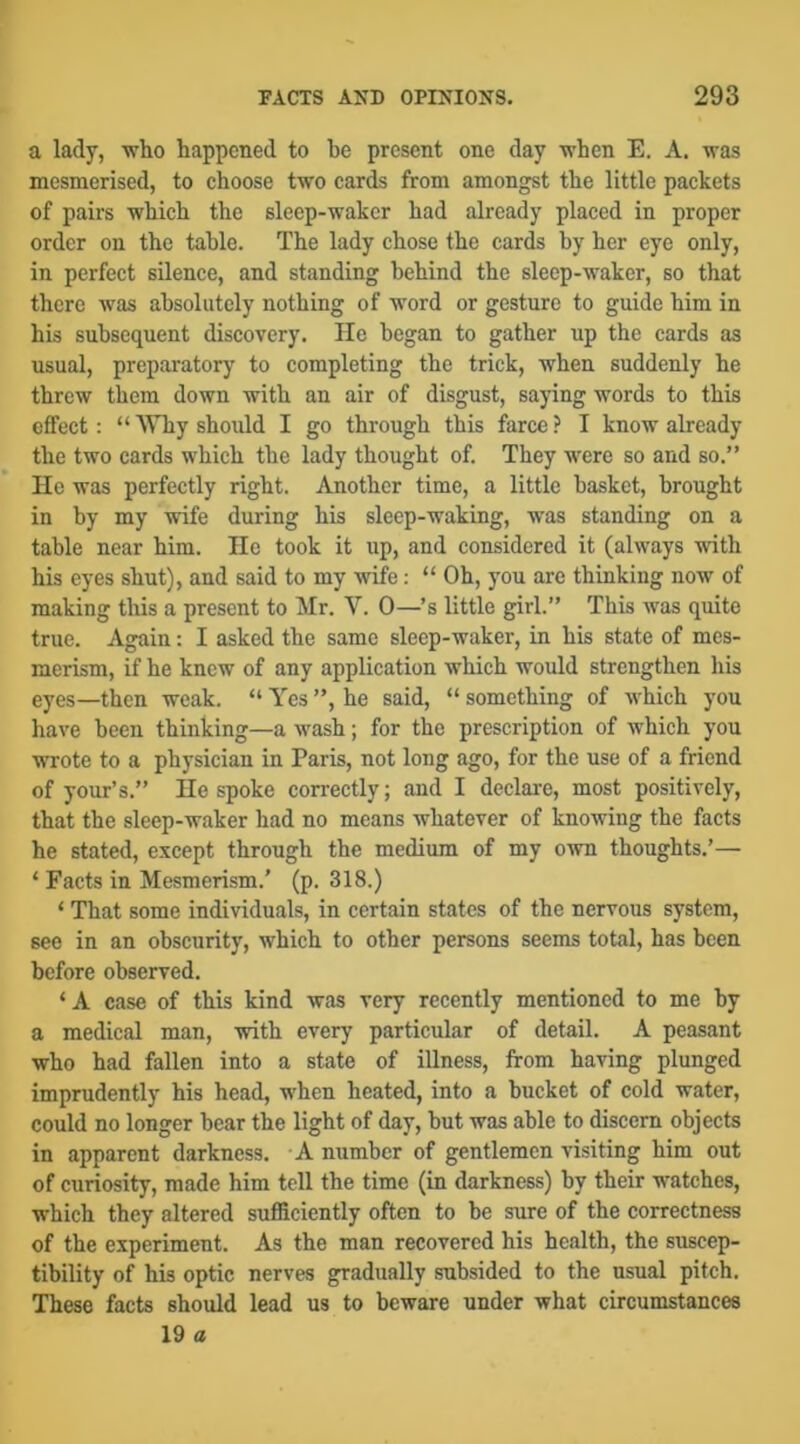 a lady, -wlio happened to he present one day when E. A. was mesmerised, to choose two cards from amongst the little packets of pairs which the sleep-waker had already placed in proper order on the table. The lady chose the cards by her eye only, in perfect silence, and standing behind the sleep-waker, so that there was absolutely nothing of word or gesture to guide him in his subsequent discovery, lie began to gather up the cards as usual, preparatory to completing the trick, when suddenly he threw them down with an air of disgust, saying words to this effect: “ Why shoidd I go through this farce ? I know already the two cards which the lady thought of. They were so and so.” He was perfectly right. Another time, a little basket, brought in by my wife during his sleep-waking, was standing on a table near him. lie took it up, and considered it (always with his eyes shut), and said to my wife: “ Oh, you are thinking now of making this a present to Mr. V. 0—’s little girl.” This was quite true. Again: I asked the same sleep-waker, in his state of mes- merism, if he knew of any application which would strengthen his eyes—then weak. “ Yes ”, he said, “ something of which you have been thinking—a wash; for the prescription of which you wrote to a physician in Paris, not long ago, for the use of a friend of your’s.” He spoke correctly; and I declare, most positively, that the sleep-waker had no means whatever of knowing the facts he stated, except through the medium of my own thoughts.’— ‘ Facts in Mesmerism.' (p. 318.) ‘ That some individuals, in certain states of the nervous system, see in an obscurity, which to other persons seems total, has been before observed. ‘A case of this kind was very recently mentioned to me by a medical man, with every particular of detail. A peasant who had fallen into a state of iUness, from having plunged imprudently his head, when heated, into a bucket of cold water, could no longer bear the light of day, but was able to discern objects in apparent darkness. A number of gentlemen visiting him out of curiosity, made him tell the time (in darkness) by their watches, which they altered sufficiently often to be sure of the correctness of the experiment. As the man recovered his health, the suscep- tibility of his optic nerves gradually subsided to the usual pitch. These facts should lead us to beware under what circumstances 19 a