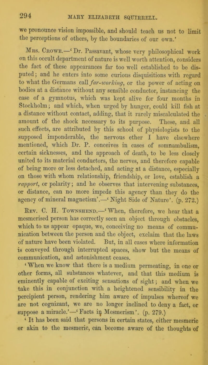 we pronounce vision impossible, and should teach us not to limit the perceptions of others, by the boundaries of our own.’ Mils. Crowe.—‘Dr. Passavant, whose very philosophical work on this occult department of nature is well worth attention, considers the fact of these appearances far too well established to be dis- puted ; and he enters into some curious disquisitions with regard to what the Germans call far-worlcing, or the power of acting on bodies at a distance without any sensible conductor, instancing the case of a gymnotus, which was kept alive for four months in Stockholm; and which, when urged by hunger, could kill fish at a distance without contact, adding, that it rarely miscalculated the amount of tlie shock necessary to its purpose. These, and all such effects, are attributed by this school of physiologists to the supposed imponderable, the nervous ether I have elsewhere mentioned, which Dr. P. conceives in cases of somnambulism, certain sicknesses, and the approach of death, to be less closely united to its material conductors, the nerves, and therefore capable of being more or less detached, and acting at a distance, especially on those with whom relationship, friendship, or love, establish a rapport, or polarity; and he observes that intervening substances, or distance, can no more impede this agency than they do the agency of mineral magnetism’,—‘ Night Side of Nature’, (p. 272.) Rev. C. H. Townshend.—‘ Wlien, therefore, we hear that a mesmerised person has correctly seen an object through obstacles, which to us appear opaque, we, conceiving no means of commu- nication between the person and the object, exclaim that the laws of nature have been violated. But, in all cases where information is conveyed through interrupted spaces, show but the means of communication, and astonishment ceases. ‘ When we know that there is a medium permeating, in one or other forms, all substances whatever, and that this medium is eminently capable of exciting sensations of sight; and when we take this in conjunction with a heightened sensibility in the percipient person, rendering him aware of impulses whereof we are not cognizant, we are no longer inclined to deny a fact, or suppose a miracle.’—‘Facts i^ Mesmerism’, (p. 279.) ‘ It has been said that persons in certain states, either mesmeric or akin to the mesmeric, can become aware of the thoughts of