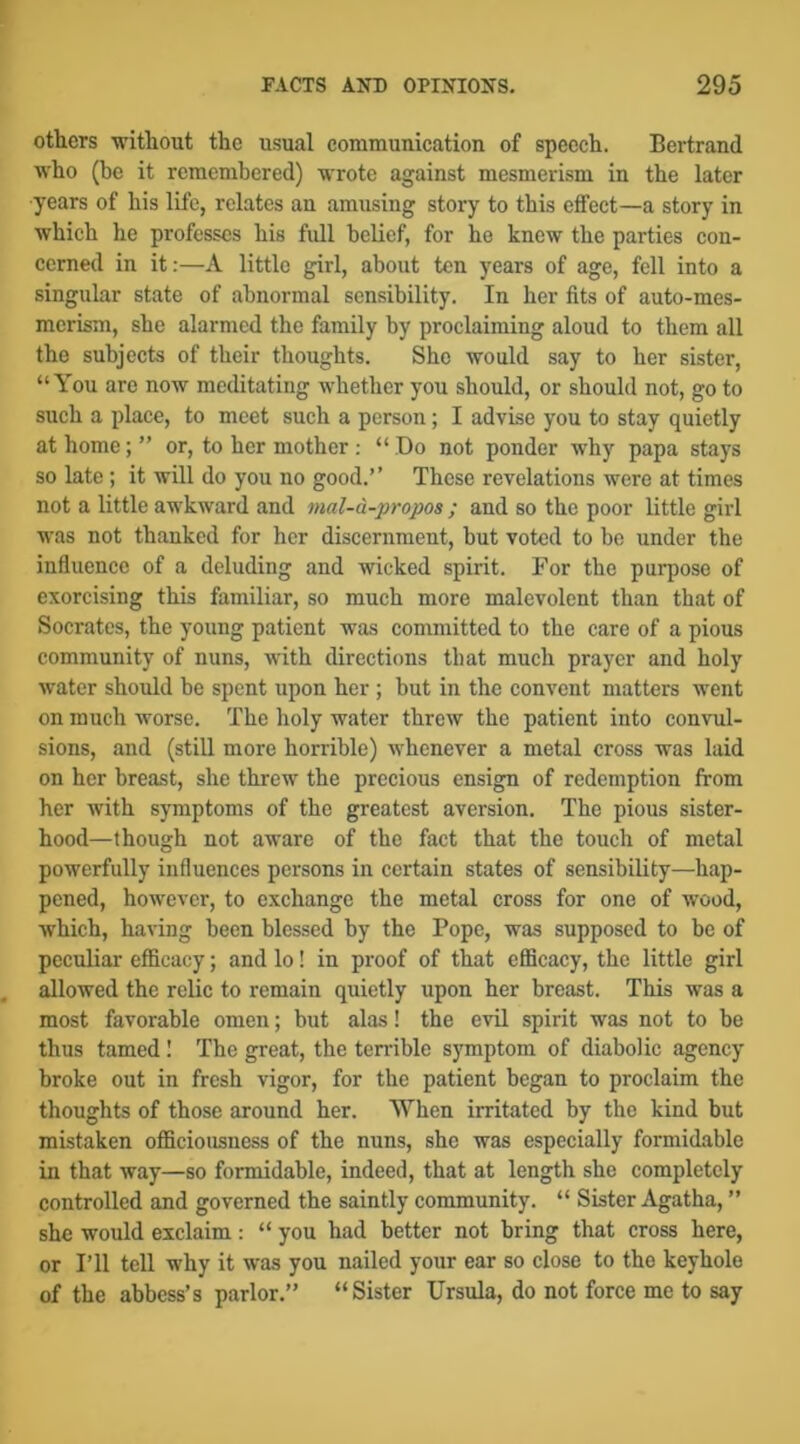 others without the usual communication of speech. Bertrand who (be it remembered) wrote against mesmerism in the later years of his life, relates an amusing story to this eifect—a story in whieh he professes his full belief, for he knew the parties con- cerned in it;—A little girl, about ten years of age, fell into a singular state of abnormal sensibility. In her fits of auto-mes- merism, she alarmed the family by proclaiming aloud to them all the subjects of their thoughts. She would say to her sister, “You are now meditating whether you should, or should not, go to such a place, to meet such a person; I advise you to stay quietly at home; ” or, to her mother ; “ Do not ponder why papa stays so late ; it will do you no good.” Those revelations were at times not a little awkward and mal-d-propos ; and so the poor little girl was not thanked for her discernment, but voted to be under the influence of a deluding and wicked spirit. For the purpose of exorcising this familiar, so much more malevolent than that of Socrates, the young patient was committed to the care of a pious community of nuns, with directions that much prayer and holy water should be spent upon her ; but in the convent matters went on much worse. The holy water threw the patient into convul- sions, and (still more horrible) whenever a metal cross was laid on her breast, she threw the precious ensign of redemption from her with symptoms of the greatest aversion. The pious sister- hood—though not aware of the fact that the touch of metal powerfully influences persons in certain states of sensibility—hap- pened, however, to exchange the metal cross for one of wood, which, having been blessed by the Pope, was supposed to be of peculiar efficacy; and lo! in proof of that efficacy, the little girl allowed the relic to remain quietly upon her breast. This was a most favorable omen; but alas! the evil spirit was not to be thus tamed I The great, the terrible symptom of diabolic agency broke out in fresh vigor, for the patient began to proclaim the thoughts of those around her. When irritated by the kind but mistaken officiousness of the nuns, she was especially formidable in that way—so formidable, indeed, that at length she completely controlled and governed the saintly community. “ Sister Agatha, ” she would exclaim: “ you had better not bring that cross here, or I’ll tell why it was you nailed your ear so close to the keyhole of the abbess’s parlor.” “Sister Ursula, do not force me to say