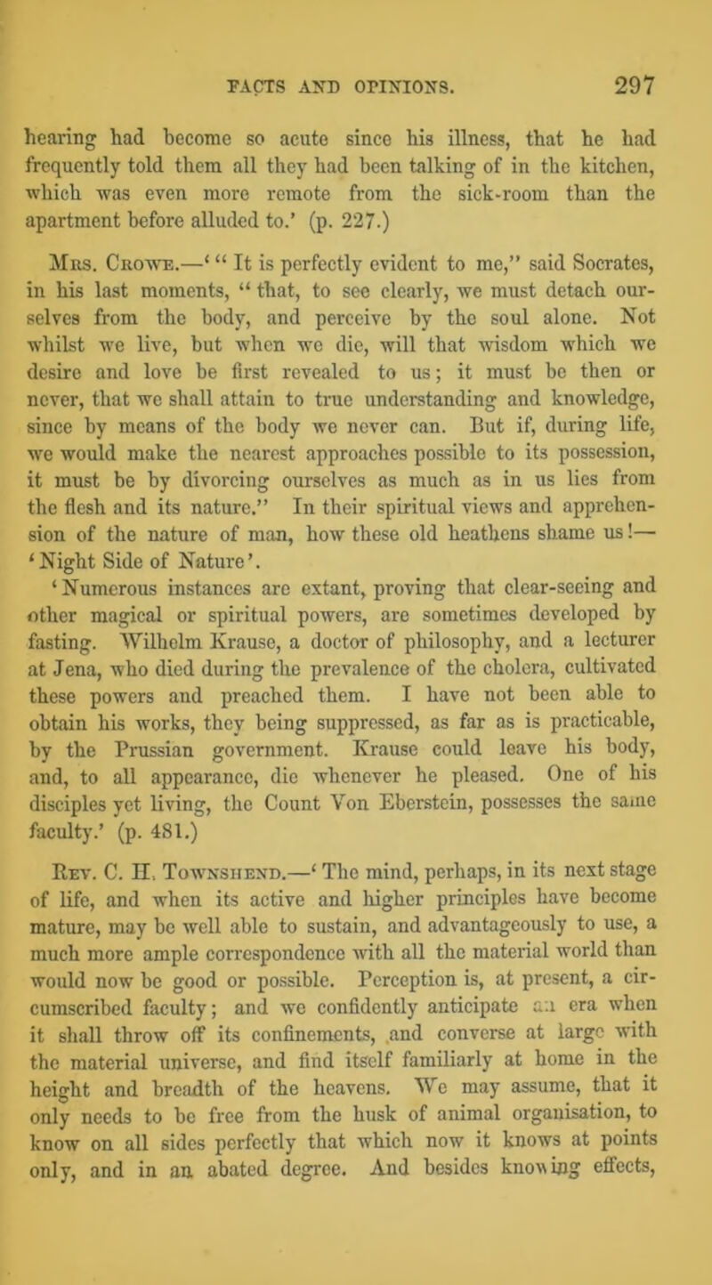 hearing had hecome so acute since his illness, that he had frequently told them all they had been talking of in the kitchen, which was even more remote from the sick-room than the apartment before alluded to.’ (p. 227.) Mrs. Cro'we.—‘ “ It is perfectly evident to me,” said Socrates, in his last moments, “ that, to see clearly, we must detach our- selves from the body, and perceive by the soul alone. Not whilst we live, but when we die, will that wisdom which we desire and love be first revealed to us; it must be then or never, that we shall attain to true understanding and knowledge, since by means of the body we never can. But if, during life, we would make the nearest approaches possible to its possession, it must be by divorcing ourselves as much as in us lies from the fiesh and its nature.” In their spiritual views and apprehen- sion of the nature of man, how these old heathens shame us!— ‘Night Side of Nature’. ‘Numerous instances are extant, proving that clear-seeing and other magical or spiritual powers, are sometimes developed by fasting. Wilhelm Krause, a doctor of philosophy, and a lecturer at Jena, who died during the prevalence of the cholera, cultivated these powers and preached them. I have not been able to obtain his works, they being suppressed, as far as is priicticable, by the Prussian government. Krause could leave his body, and, to all appearance, die whenever he pleased. One of his disciples yet living, the Count Von Eberstein, possesses the same faculty.’ (p. 481.) Rev. C. n, Tow'nsiiend.—‘ The mind, perhaps, in its next stage of life, and when its active and higher principles have become mature, may be well able to sustain, and advantageously to use, a much more ample correspondence with all the material world than would now be good or possible. Perception is, at present, a cir- cumscribed faculty; and we confidently anticipate an era when it shall throw off its confinements, .and converse at large with the material universe, and find itself familiarly at home in the height and breadth of the heavens. We may assume, that it only needs to be free from the husk of animal organisation, to know on all sides perfectly that which now it knows at points only, and in an. abated degree. And besides knowing effects,