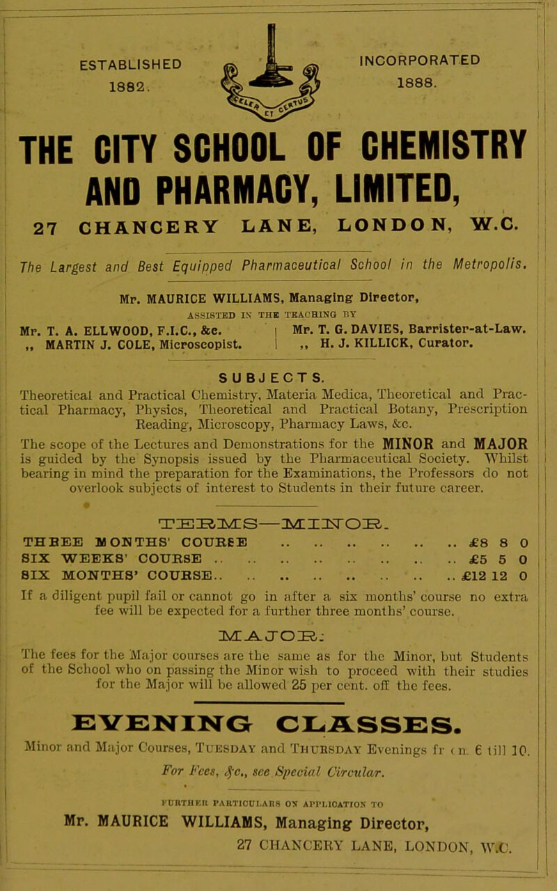 ESTABLISHED 1882. INCORPORATED 1888. THE CITY SCHOOL OF CHEMISTRY AND PHARMACY, LIMITED, 27 CHANCERY LANE, LONDON, W.C. i i I The Largest and Best Equipped Pharmaceutical School in the Metropolis. ' Mp. MAURICE WILLIAMS, Managing Dlpeetop, AS.SISTBD IN THB TEACHING BY Mp. T. a. ELLWOOD, F.I.C., &c. | Mp. T. G. DAVIES, Bappistep-at-Law. „ MARTIN J. COLE, Micposcopist. 1 „ H. J. KILLICK, Curatop. SUBJECTS. Theoretical and Practical Chemistry, Materia Medica, Theoretical and Prac- tical Pharmacy, Physics, Theoretical and Practical Botany, Prescription Reading, Microscopy, Pharmacy Laws, &c. The scope of the Lectures and Demonstrations for the MINOR and MAJOR is guided by the Synopsis issued by the Pharmaceutical Society. Whilst bearing in mind the preparation for the Examinations, the Professors do not overlook subjects of interest to Students in their future career. THREE MOUTHS' COUREE £8 8 0 SIX WEEKS’ COURSE £5 5 0 SIX MONTHS’ COURSE .. .. £12 12 0 If a diligent pupil fail or cannot go in after a six months’ course no extra fee will be expected for a further three months’ course. AdT^J-OiR.- The fees for the Major courses are the same as for the Minor, but Students of the School who on passing the Minor wish to proceed with their studies for the Major will be allowed 25 per cent, off the fees. CI^ASSCS. Minor and Major Courses, Tuesday and Thursday Evenings fr tm 6 till 10. For Fees, ^-c,, see Special Circular. FUnTHKR PARTICULARS ON APPLICATION TO Mr. MAURICE WILLIAMS, Managing Director, 27 CHANCERY LANE, LONDON, W.C.