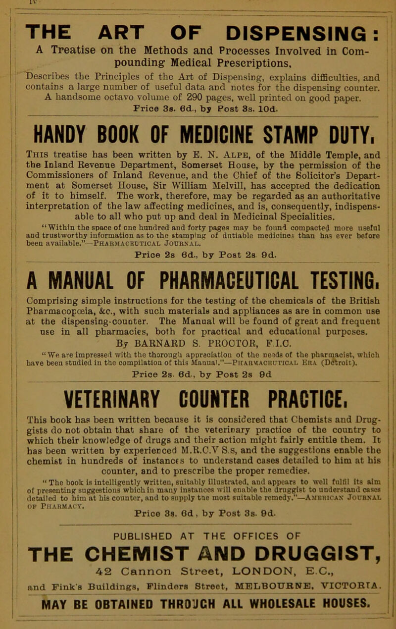 THE ART OF DISPENSING: A Treatise on the Methods and Processes Involved in Com- pounding Medical Prescriptions. Describes the Principles of the Art of Dispensing, explains diflSculties, and contains a large number of useful data and notes for the dispensing counter. A handsome octavo volume of 290 pages, well printed on good paper. Price 3s. 0d., by Post 3s. lOd. HANDY BOOK OF MEDICINE STAMP DUTY. This treatise has been written by E. N. Alpe, of the Middle Temple, and the Inland Kevenue Department, Somerset House, by the permission of the Commissioners of Inland Eevenue, and the Chief of the Solicitor’s Depart- ment at Somerset House, Sir William Melvill, has accepted the dedication of it to himself. The work, therefore, may be regarded as an authoritative interpretation of the law affecting medicines, and is, consequently, indispens- able to all who put up and deal in Medicinal Specialities. “Within the space of one hundred and forty pagea may be found compacted more useful and trustworthy information as to the stamping of dutiable medicines than has ever before been available.”—Pharmacedtical JonasAL. Price 2s 6d., by Post 2s 9d. A MANUAL OF PHARMACEUTICAL TESTING. i Comprising simple instructions for the testing of the chemicals of the British j I Pharmacopoeia, &c., with such materials and appliances as are in common use j at the dispensing-counter. The Manual will be found of great and frequent use in all pharmacies, both for practical and educational purposes, j By BARNARD S. PROCTOR, FLO. 1 “We are impressed with the thorough appreoiatiou of the needs of the pharmacist, which ! j have been studied in the compilation of this Manual.”—Pharmaceutical Era (Ddtroit). ! I Price 2s. 6d-, by Post 2s 9d VETERINARY COUNTER PRACTICE. This book has been written because it is considered that Chemists and Drug- I gists do not obtain that share of the veterinary practice of the country to i ■ which their knowledge of drugs and their action might fairly entitle them. It , has been written by experienced M.R.C.V S.s, and the suggestions enable the , I chemist in hundreds of instances to understand cases detailed to him at his < I j counter, and to prescribe the proper remedies. |; I “ The book is intelligently written, suitably illustrated, and appears to well fuldl its aim of presenting snggestions which in many instances will enable the druggist to understand cases ' detailed to him at his counter, and to supply tne most suitable remedy.—American Journal I OP Pharmacy. Price 3s. 6d, by Post 3s. 9d. PUBLISHED AT THE OFFICES OF THE CHEMIST AND DRUGGIST, 42 Cannon Street, LONDON, E.C., and Fink’s Buildings, Flinders Street, MELBOTTKNE. ’VICTORrA. MAY BE OBTAINED THROJCH ALL WHOLESALE HOUSES