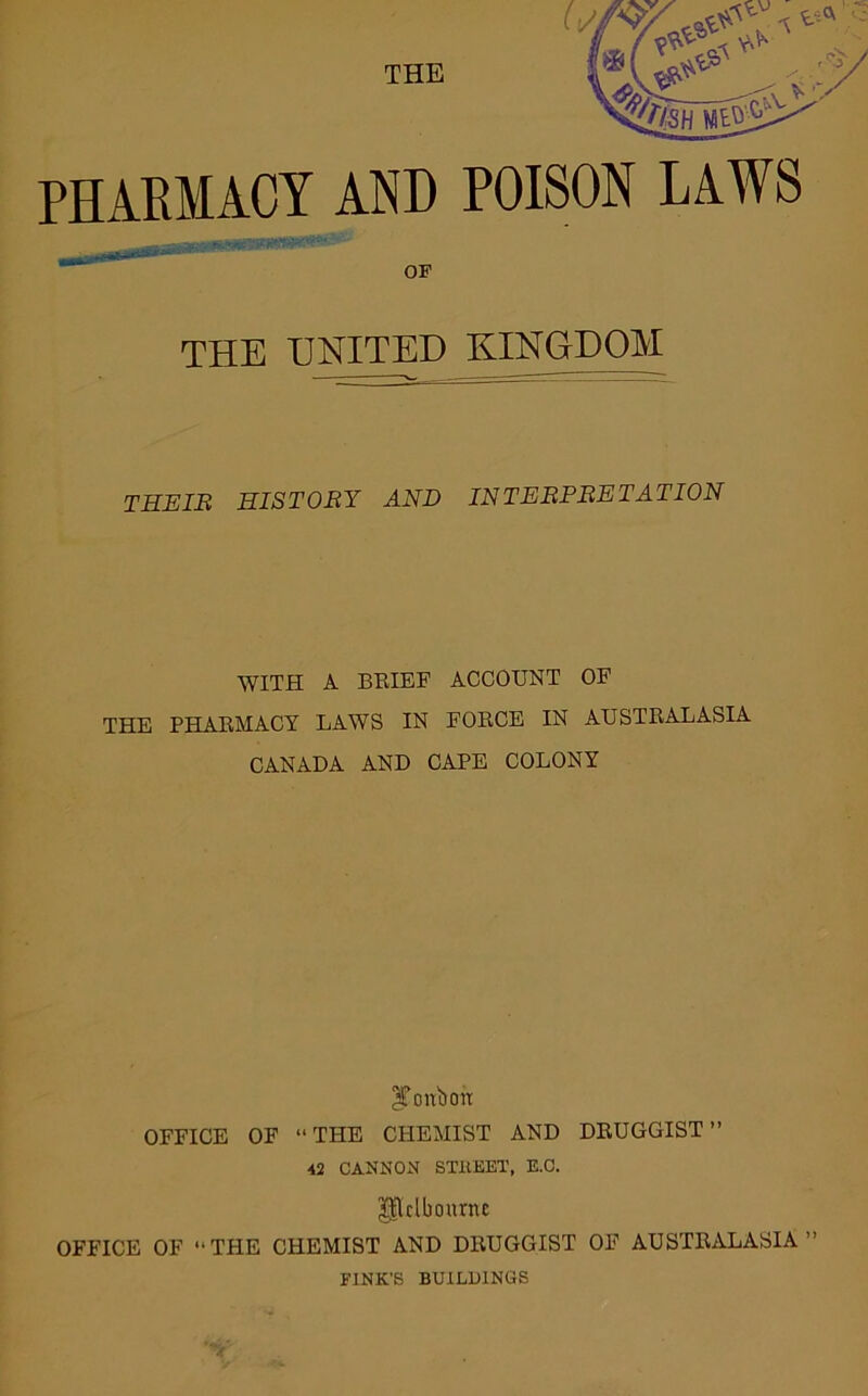 OF THE UNITED KINGDOM THEIE HISTORY AND INTERPRETATION WITH A BEIEF ACCOUNT OF THE PHAEMACY LAWS IN FOECE IN AUSTEALASIA CANADA AND CAPE COLONY ^oitbon OFFICE OF “THE CHEMIST AND DEUGGIST ” ■42 CANNON STllEET, E.C. Pdbournc OFFICE OF “THE CHEMIST AND DEUGGIST OF AUSTEALASIA” FINK'S BUILDINGS