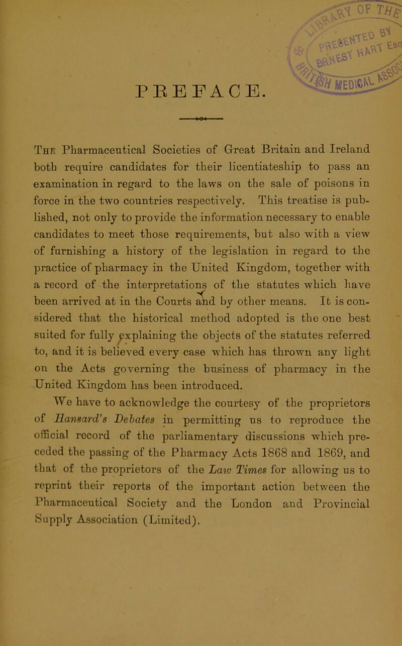 PEEFACE. Thk Pharmaceutical Societies of Great Britain and Ireland both require candidates for their licentiateship to pass an examination in regard to the laws on the sale of poisons in force in the two countries respectively. This treatise is pub- lished, not only to provide the information necessary to enable candidates to meet those requirements, but also with a view of furnishing a history of the legislation in regard to the practice of pharmacy in the United Kingdom, together with a record of the interpretations of the statutes which have been arrived at in the Courts Ad by other means. It is con- sidered that the historical method adopted is the one best suited for fully explaining the objects of the statutes referred to, and it is believed every case which has thrown any light on the Acts governing the business of pharmacy in the United Kingdom has been introduced. We have to acknowledge the courtesy of the proprietors of Hansard's Debates in permitting us to reproduce the official record of the parliamentary discussions which pre- ceded the passing of the Pharmacy Acts 1868 and 1869, and that of the proprietors of the Laiv Times for allowing us to reprint their reports of the important action between the Pharmaceutical Society and the London and Provincial Supply Association (Limited).