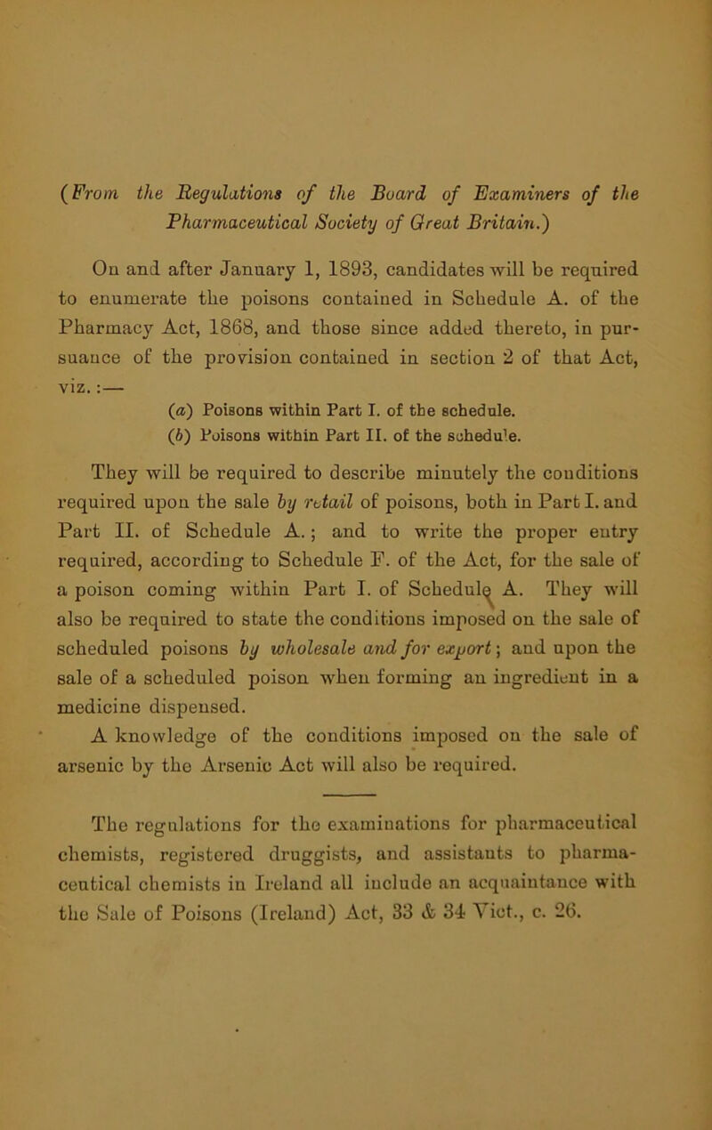 (From the Regulations of the Board of Examiners of the Pharmaceutical Society of Great Britain.) On and after January 1, 1893, candidates will be required to enumerate the poisons contained in Schedule A. of the Pharmacy Act, 1868, and those since added thereto, in pur- suance of the provision contained in section 2 of that Act, viz.:— (а) Poisons within Part I. of the schedule. (б) Poisons within Part II. of the schedule. They will be required to descidbe minutely the conditions required upon the sale by retail of poisons, both in Part I. and Part II. of Schedule A.; and to write the proper entry required, according to Schedule P. of the Act, for the sale of a poison coming within Part I. of Schedul^ A. They wdll also be required to state the conditions imposed on the sale of scheduled poisons by wholesale and for exjjort; and upon the sale of a scheduled poison when forming an ingredient in a medicine dispensed. A knowledge of the conditions imposed on the sale of arsenic by the Arsenic Act will also be required. The regulations for the examinations for pharmaceutical chemists, registered druggists, and assistants to pharma- ceutical chemists in Ireland all include an acquaintance wdth the Sale of Poisons (Ireland) Act, 33 A 34 Yict., c. 26.