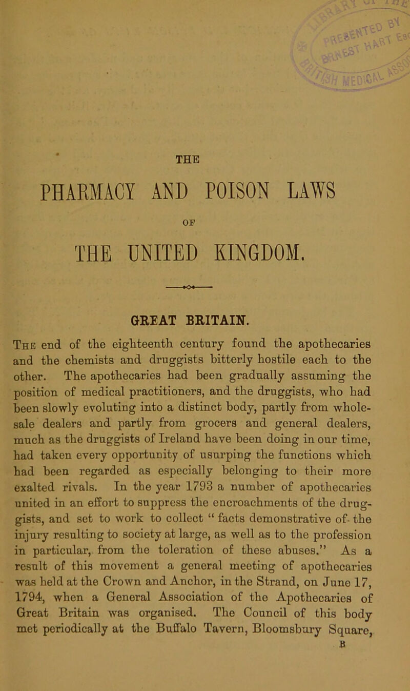 THE PHARMACY AND POISON LAWS OF THE UNITED KINGDOM. Kx GREAT BRITAIN. The end of tlie eigliteenth century found the apothecaries and the chemists and druggists bitterly hostile each to the other. The apothecaries had been gradually assuming the position of medical practitioners, and the druggists, -who had been slowly evoluting into a distinct body, partly from whole- sale dealers and partly from grocers and general dealers, much as the druggists of Ireland have been doing in our time, had taken every opportunity of usurping the functions which had been regarded as especially belonging to their more exalted rivals. In the year 1793 a number of apothecaries united in an effort to suppress the encroachments of the drug- gists, and set to work to collect “ facta demonstrative of- the injury resulting to society at large, as well as to the profession in particular, from the toleration of these abuses.” As a result of this movement a general meeting of apothecaries was held at the Crown and Anchor, in the Strand, on Juno 17, 1794, when a General Association of the Apothecaries of Great Britain was organised. The Council of this body met periodically at the Buffalo Tavern, Bloomsbury Square, B