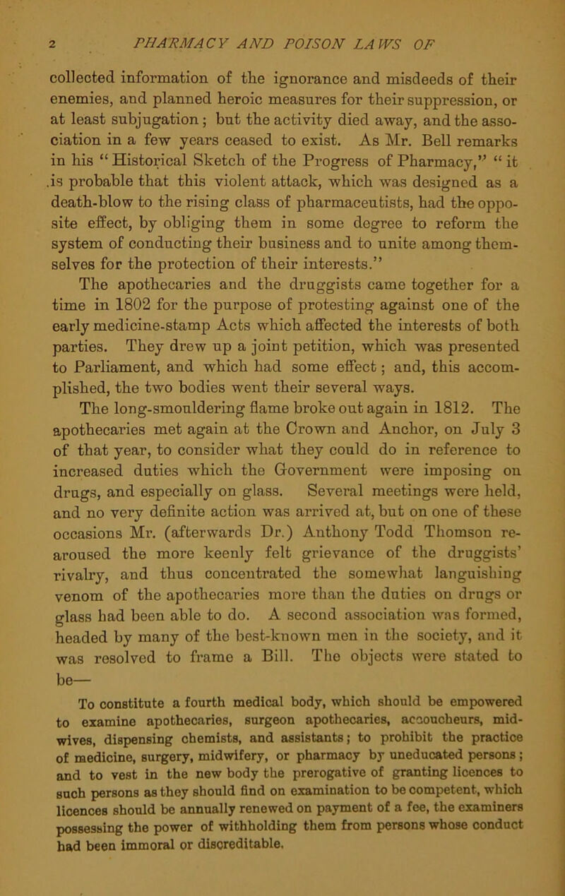 collected information of the ignorance and misdeeds of their enemies, and planned heroic measures for their suppression, or at least subjugation; but the activity died away, and the asso- ciation in a few years ceased to exist. As Mr. Bell remarks in his “ Historical Sketch of the Progress of Pharmacy,” “ it .is probable that this violent attack, which was designed as a death-blow to the rising class of pharmaceutists, had the oppo- site effect, by obliging them in some degree to reform the system of conducting their business and to unite among them- selves for the protection of their interests.” The apothecaries and the druggists came together for a time in 1802 for the purpose of protesting against one of the early medicine-stamp Acts which affected the interests of both parties. They drew up a joint petition, which was presented to Parliament, and which had some effect; and, this accom- plished, the two bodies went their several ways. The long-smouldering flame broke out again in 1812. The apothecaries met again at the Crown and Anchor, on July 3 of that year, to consider what they could do in reference to increased duties which the Government were imposing on drugs, and especially on glass. Several meetings were held, and no very deflnite action was arrived at, but on one of these occasions Mr. (afterwards Dr.) Anthony Todd Thomson re- aroused the more keenly felt grievance of the druggists’ rivalry, and thus concentrated the somewhat languishing venom of the apothecaries more than the duties on drugs or glass had been able to do. A second association was formed, headed by many of the best-known men in the society, and it was resolved to frame a Bill. The objects were stated to be— To constitute a fourth medical body, which should be empowered to examine apothecaries, surgeon apothecaries, accoucheurs, mid- wives, dispensing chemists, and assistants; to prohibit the practice of medicine, surgery, midwifery, or pharmacy by uneducated persons; and to vest in the new body the prerogative of granting licences to such persons as they should find on examination to be competent, which licences should be annually renewed on payment of a fee, the examiners possessing the power of withholding them from persons whose conduct had been immoral or discreditable.
