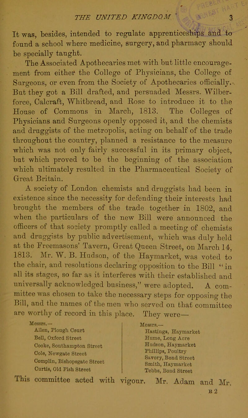 It was, besides, intended to regulate apprenticesbips and to found a school where medicine, surgery, and pharmacy should be specially taught. The Associated Apothecaries met with but little encourage- ment from eithet the College of Physicians, the College of Surgeons, or even from the Society of Apothecaries officially, . But they got a Bill drafted, and persuaded Messrs. Wilber- force, Calcraft, Whitbread, and Rose to introduce it to the House of Commons in March, 1813. The Colleges of Physicians and Surgeons openly opposed it, and the chemists and druggists of the metropolis, acting on behalf of the trade throughout the country, planned a resistance to the measure which was not only fairly successful in its primary object, but which proved to be the beginning of the association which ultimately resulted in the Pharmaceutical Society of Great Britain. A society of London chemists and druggists had been in existence since the necessity for defending their interests had brought the members of the trade together in 1802, and when the particulars of the new Bill were announced the officers of that society promptly called a meeting of chemists and druggists by public advertisement, which was duly held at the Freemasons’ Tavern, Great Queen Street, on March 14, 1813. Mr. W. B. Hudson, of the Haymarket, was voted to the chair, and resolutions declaring opposition to the Bill “in all its stages, so far as it interferes with their established and universally acknowledged business,” were adopted. A com- mittee was chosen to take the necessary steps for opposing the Bill, and the names of the men who served on that committee are worthy of record in this place. They were— Messrs.— Allen, Plough Court Bell, Oxford Street Cooke, Southampton Street Cole, Newgate Street Complin, Bishopsgato Street Curtis, Old Fish Street This committee acted with Messrs.— Hastings, Haymarket Hume, Long Acre Hudson, Haymarket Phillips, Poultry Savory, Bond Street Smith, Haymarket Tebbs, Bond Street vigour. Mr. Adam and Mr.