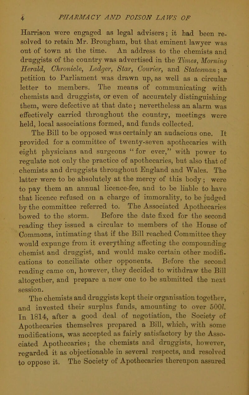 Harrison were engaged as legal advisers; it had been re- solved to retain Mr. Brougham, but that eminent lawyer was out of town at the time. An address to the chemists and druggists of the country was advertised in the Times, Morning Herald, Chronicle, Ledger, Star, Courier, and Statesman-, a petition to Parliament was drawn up, as well as a circular letter to members. The means of communicating with chemists and druggists, or even of accurately distinguishing them, were defective at that date; nevertheless an alarm was effectively carried throughout the country, meetings were held, local associations formed, and funds collected. The Bill to be opposed was certainly an audacious one. It provided for a committee of twenty-seven apothecaries with eight physicians and surgeons “ for ever,” with power to regulate not only the practice of apothecaries, but also that of chemists and druggists throughout England and Wales. The latter were to be absolutely at the mercy of this body; were to pay them an annual licence-fee, and to be liable to have that licence refused on a charge of immorality, to be judged by the committee referred to. The Associated Apothecaries bowed to the storm. Before the date fixed for the second reading they issued a circular to members of the House of Commons, intimating that if the Bill reached Committee they would expunge from it everything affecting the compounding chemist and druggist, and would make certain other modifi- cations to conciliate other opponents. Before the second reading came on, however, they decided to withdraw the Bill altogether, and prepare a new one to be submitted the next session. The chemists and druggists kept their organisation together, and invested their surplus funds, amounting to over 500?. In 1814, after a good deal of negotiation, the Society of Apothecaries themselves prepared a Bill, which, with some modifications, was accepted as fairly satisfactory by the Asso- ciated Apothecaries; the chemists and druggists, however, regarded it as objectionable in several respects, and resolved to oppose it. The Society of Apothecaries thereupon assured