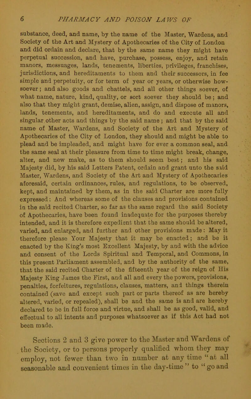 substance, deed, and name, by the name of the Master, Wardens, and Society of the Art and Mystery of Apothecaries of the City of London and did ordain and declare, that by the same name they might have perpetual succession, and have, purchase, possess, enjoy, and retain manors, messuages, lands, tenements, liberties, privileges, franchises, jurisdictions, and hereditaments to them and their successors, in fee simple and perpetuity, or for term of year or years, or otherwise how- soever ; and also goods and chattels, and all other things soever, of what name, nature, kind, quality, or sort soever they should be; and also that they might grant, demise, alien, assign, and dispose of manors, lands, tenements, and hereditaments, and do and execute all and singular other acts and things by the said name; and that by the said name of Master, Wardens, and Society of the Art and Mystery of Apothecaries of the City of London, they should and might be able to plead and be impleaded, and might have for ever a common seal, and the same seal at their pleasure from time to time might break, change, alter, and new make, as to them should seem best; and his said Majesty did, by his said Letters Patent, ordain and grant unto the said Master, Wardens, and Society of the Art and Mystery of Apothecaries aforesaid, certain ordinances, rules, and regulations, to be observed, kept, and maintained by them, as in the said Charter are more fully expressed; And whereas some of the clauses and provisions contained in the said recited Charter, so far as the same regard the said Society of Apothecaries, have been found inadequate for the purposes thereby intended, and it is therefore expedient that the same should be altered, varied, and enlarged, and further and other provisions made: May it therefore please Your Majesty that it may be enacted; and be it enacted by the King’s most Excellent Majesty, by and with the advice and consent of the Lords Spiritual and Temporal, and Commons, in this present Parliament assembled, and by the authority of the same, that the said recited Charter of the fifteenth year of the reign of His Majesty King James the First, and all and every the powers, provisions, penalties, forfeitures, regulations, clauses, matters, and things therein contained (save and except such part or parts thereof as are hereby altered, varied, or repealed), shall be and the same is and are hereby declared to be in full force and virtue, and shall be as good, valid, and effectual to all intents and purposes whatsoever as if this Act had not been made. Sections 2 and 3 give power to tlie Master and Wardens of the Society, or to persons properly qualified whom they may employ, not fewer than two in number at any time “at all seasonable and convenient times in the day-time ” to “ go and